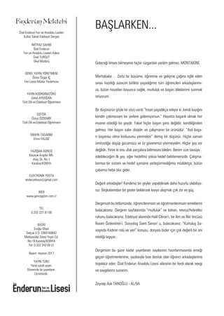 Enderun Mektebi
Özel Enderun Fen ve Anadolu Liseleri
Kültür Sanat Edebiyat Dergisi
İMTİYAZ SAHİBİ
Özel Enderun
Fen ve Anadolu Liseleri Adına
Said TURGUT
Okul Müdürü
GENEL YAYIN YÖNETMENİ
Öznur Özgür İÇ
Fen Lisesi Müdür Yardımcısı
YAYIN KOORDİNATÖRÜ
Zahid AYDOĞAN
Türk Dili ve Edebiyat Öğretmeni
EDİTÖR
Öznur ÖZDEMİR
Türk Dili ve Edebiyat Öğretmeni
GRAFİK-TASARIM
Emre YALDIZ
YAZIŞMA ADRESİ
Kayacık Araplar Mh.
Ataç Sk. No:1
Karatay/KONYA
ELEKTRONİK POSTA
enderunlisesi@gmail.com
WEB
www.gencegitim.com.tr
TEL
0.332 237 81 08
BASKI
Eroğlu Ofset
Selçuk V.D. 3360160642
Matbaacılar Sitesi Yayın Cd.
No:19 Karatay/KONYA
Tel: 0.332 342 08 31
Basım: Haziran 2017
YAYIN TÜRÜ
Yerel süreli yayın.
Dönemde bir yayınlanır.
Ücretsizdir.
Gideceği limanı bilmeyene hiçbir rüzgardan yardım gelmez. MONTAIGNE
Merhabalar… Zorlu bir büyüme, öğrenme ve gelişme çağına eşlik eden
sınav hazırlığı sürecini birlikte yaşadığımız tüm öğrencileri arkadaşlarımı-
za, bütün hayatları boyunca sağlık, mutluluk ve başarı dileklerimi sunmak
istiyorum.
Bir düşünürün şöyle bir sözü vardı:“İnsan yaşadıkça anlıyor ki ,kendi kayığını
kendin çekmezsen bir yerlere gidemiyorsun.” Hayatta başarılı olmak her
insanın istediği bir şeydir. Fakat hiçbir başarı şans değildir, kendiliğinden
gelmez. Her başarı sabır disiplin ve çalışmanın bir ürünüdür. “Asıl başa-
rı başarısız olma korkusunu yenmektir” demiş bir düşünür. Hiçbir zaman
ümitsizliğe düşüp gücümüzü ve öz güvenimizi yitirmeyelim. Hiçbir şey zor
değildir. Yeter ki onu ufak parçalara bölmesini bilelim. Benim size tavsiye
edebileceğim ilk şey, eğer hedefiniz yoksa hedef belirlemenizdir. Çalışma-
larımızı bir sistem ve hedef içerisine yerleştirmediğimiz müddetçe, bütün
çabamız heba olur gider.
Değerli arkadaşlar! Kendimiz bir şeyler yapabilirsek daha huzurlu olabiliyo-
ruz. Başkalarından bir şeyler beklersek kıyıya ulaşmak çok zor ve güç.
Dergimizin bu bölümünde, öğrencilerimizin ve öğretmenlerimizin emeklerini
bulacaksınız. Derginin sayfalarında “mutluluk” ve baharı, nevruz/hıdırellez
ruhunu bulacaksınız. Edebiyat alanında Halil Cibran’ı, bir ilim ve fikir öncüsü
Rasim Özdenören’i, Sosyolog Saint Simon’ u, bulacaksınız. “Kurtuluş Sa-
vaşında Kadının rolü ve yeri” konusu, dosyası bizler için çok değerli bir anı
niteliği taşıyor.
Dergimizin bu güne kadar yayınlanan sayılarının hazırlanmasında emeği
geçen öğretmenlerime, yazılarıyla bize destek olan öğrenci arkadaşlarıma
teşekkür eder; Özel Enderun Anadolu Lisesi ailesinin bir ferdi olarak sevgi
ve saygılarımı sunarım.
Zeynep Aslı TANOĞLU - AL/9A
BAŞLARKEN...
 