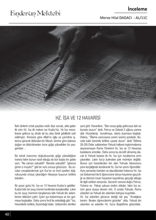 ....
Enderun Mektebi
İnceleme
Merve Hilal DADACI - AL/11C
İlahi dinlerin ortak paydası nedir diye sorsak, akla gelen
ilk isim Hz. İsa ilk mekan ise Kudüs’tür. Hz İsa mese-
lesine gelince üç dinde de bu olay farklı şekillerle izah
edilmiştir. Kimisine göre Allah’ın oğlu ve çarmıhta iş-
kence görerek öldürülen bir Mesih, kimine göre babasız
doğan ve öldürülmeden önce göğe yükseltilen bir pey-
gamber…
Biz kendi inancımız doğrultusunda göğe yükseldiğine
inanırız lakin bunun nasıl olduğu da bizi başka bir gaibe
yani, ‘’Ne zaman yükseldi? Nerede yükseldi? İşkence
gören o muydu?’’ gibi bir sürü soruya götürüyor. Bu so-
ruları cevaplandırmak için Kur’an ve İncil ayetleri doğ-
rultusunda ortaya çıkardığım hikayeye buyurun birlikte
bakalım..
Bir pazar günü Hz. İsa ve 12 Havarisi Kudüs’e geldiler.
Kudüs’teki bir avuç mümin tarafından karşılandılar. Lakin
bu bir avuç müminin karşılaması bile Yahudi din adam-
larının dikkatini çekti. İçten içe kıskanmaya ve kin güt-
meye başladılar. Daha sonra İncil’de anlatıldığı gibi ‘’İsa,
Havarilerle birlikte Zeytindağı’ndaki Gelsemâni denilen
yere gitti. Havarilere, ‘’Ben oraya gidip gelinceye dek siz
burada oturun’’ dedi. Petrus ve Zebedi 2 oğlunu yanına
aldı. Hüzünlenip bunalmaya, sıkıntı duymaya başladı.
Onlara, ‘’Ölüme varırcasına canım üzüntü içindedir. Bu-
rada kalın benimle birlikte uyanık durun’’ dedi.’’(Matta
26-28) Onlar saklanırken Yahudi halkının kışkırtmalarına
dayanamayan Roma Yönetimi Hz. İsa ve 12 Havariye
baskılarını artırdılar. Daha sonra bu da kâfi olmamış ola-
cak ki Yahudi baskısı ile Hz. İsa için tutuklanma emri
çıkardılar. Lakin İsa’yı bulmaları pek mümkün değildi.
Bunun için havarilerden biri olan Yahuda İskariotunu
para karşılığında kandırarak Hz. İsa’nın yerini öğrendiler.
Aynı zamanda hainden ve olacaklardan habersiz Hz. İsa
ise Gelsemani’de 8 öğrencisine dünya hayatının geçicili-
ği ve ölümün insan hayatının kaçınılmaz gerçeği olduğu
ile ilgili sohbet veriyordu. Gecenin sonuna doğru Petrus,
Yuhana ve Yakup uykuya teslim oldular; lakin İsa as.
tüm gece duaya devam etti. O sırada Yahuda, Roma
askerleri ve Yahudi din adamları bahçeyi kuşattılar.
Hz. İsa askerleri görünce dediği tek şey ‘’Aradığınız
benim. Bırakın öğrencilerimi gitsinler’’ oldu. Yahudi din
adamları ve askerler Hz. İsa’yı Başkâhine götürdüler.
40
HZ. İSA VE 12 HAVARİSİ
 