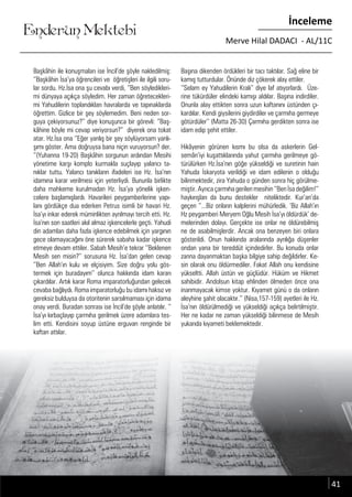 ....
Enderun Mektebi
İnceleme
Merve Hilal DADACI - AL/11C
....
Başkâhin ile konuşmaları ise İncil’de şöyle nakledilmiş:
‘’Başkâhin İsa’ya öğrencileri ve öğretişleri ile ilgili soru-
lar sordu. Hz.İsa ona şu cevabı verdi, ‘’Ben söyledikleri-
mi dünyaya açıkça söyledim. Her zaman öğretecekleri-
mi Yahudilerin toplandıkları havralarda ve tapınaklarda
öğrettim. Gizlice bir şey söylemedim. Beni neden sor-
guya çekiyorsunuz?’’ diye konuşunca bir görevli: “Baş-
kâhine böyle mi cevap veriyorsun?” diyerek ona tokat
atar. Hz.İsa ona ‘’Eğer yanlış bir şey söylüyorsam yanlı-
şımı göster. Ama doğruysa bana niçin vuruyorsun? der.
‘’(Yuhanna 19-20) Başkâhin sorgunun ardından Mesihi
yönetime karşı komplo kurmakla suçlayıp yalancı ta-
nıklar tuttu. Yalancı tanıkların ifadeleri ise Hz. İsa’nın
idamına karar verilmesi için yeterliydi. Bununla birlikte
daha mahkeme kurulmadan Hz. İsa’ya yönelik işken-
celere başlamışlardı. Havarileri peygamberlerine yapı-
lanı gördükçe dua ederken Petrus isimli bir havari Hz.
İsa’yı inkar ederek müminlikten ayrılmayı tercih etti. Hz.
İsa’nın son saatleri akıl almaz işkencelerle geçti. Yahudi
din adamları daha fazla işkence edebilmek için yargının
gece olamayacağını öne sürerek sabaha kadar işkence
etmeye devam ettiler. Sabah Mesih’e tekrar ‘’Beklenen
Mesih sen misin?’’ sorusuna Hz. İsa’dan gelen cevap
‘’Ben Allah’ın kulu ve elçisiyim. Size doğru yolu gös-
termek için buradayım’’ olunca hakkında idam kararı
çıkardılar. Artık karar Roma imparatorluğundan gelecek
cevaba bağlıydı. Roma imparatorluğu bu idamı haksız ve
gereksiz bulduysa da otoritenin sarsılmaması için idama
onay verdi. Buradan sonrası ise İncil’de şöyle anlatılır. ‘’
İsa’yı kırbaçlayıp çarmıha gerilmek üzere adamlara tes-
lim etti. Kendisini soyup üstüne erguvan renginde bir
kaftan attılar.
Başına dikenden ördükleri bir tacı taktılar. Sağ eline bir
kamış tutturdular. Önünde diz çökerek alay ettiler.
‘’Selam ey Yahudilerin Kralı’’ diye laf atıyorlardı. Üze-
rine tükürdüler elindeki kamışı aldılar. Başına indirdiler.
Onunla alay ettikten sonra uzun kaftanını üstünden çı-
kardılar. Kendi giysilerini giydirdiler ve çarmıha germeye
götürdüler’’ (Matta 26-30) Çarmıha gerdikten sonra ise
idam edip şehit ettiler.
Hikâyenin görünen kısmı bu olsa da askerlerin Gel-
semân’iyi kuşattıklarında yahut çarmıha gerilmeye gö-
türülürken Hz.İsa’nın göğe yükseldiği ve suretinin hain
Yahuda İskaryota verildiği ve idam edilenin o olduğu
bilinmektedir, zira Yahuda o günden sonra hiç görülme-
miştir. Ayrıca çarmıha gerilen mesihin ‘’Ben İsa değilim!’’
haykırışları da bunu destekler niteliktedir. Kur’an’da
geçen ‘’...Biz onların kalplerini mühürledik. ‘Biz Allah’ın
Hz peygamberi Meryem Oğlu Mesih İsa’yı öldürdük’ de-
melerinden dolayı. Gerçekte ise onlar ne öldürebilmiş
ne de asabilmişlerdir. Ancak ona benzeyen biri onlara
gösterildi. Onun hakkında aralarında ayrılığa düşenler
ondan yana bir tereddüt içindedirler. Bu konuda onlar
zanna dayanmaktan başka bilgiye sahip değildirler. Ke-
sin olarak onu öldürmediler. Fakat Allah onu kendisine
yükseltti. Allah üstün ve güçlüdür. Hüküm ve Hikmet
sahibidir. Andolsun kitap ehlinden ölmeden önce ona
inanmayacak kimse yoktur. Kıyamet günü o da onların
aleyhine şahit olacaktır.’’ (Nisa,157-159) ayetleri ile Hz.
İsa’nın öldürülmediği ve yükseldiği açıkça belirtilmiştir.
Her ne kadar ne zaman yükseldiği bilinmese de Mesih
yukarıda kıyameti beklemektedir.
41
 