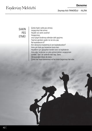 ....
Enderun Mektebi
Deneme
Zeynep Aslı TANOĞLU - AL/9A
Çünkü hiçbir varlık pes etmeyi,
vazgeçmeyi hak etmez.
Hayalin var senin unutma!
Vazgeçmeyi,
onun peşini bırakmayı aklından dahi geçirme.
Yapman gereken şeyler ne ise onu yap.
Ne kaybedersin ki?
Kim deneyince kaybetmiş ki sen kaybedeceksin?
Ama çok fazla şey kazanırsın buna inan.
Hayallerin için uğraşırken kendini tanır ve keşfedersin.
Ama eğer bırakırsan ve çaba göstermekten vazgeçersen
içindeki “Sen” bir yerlerde kalır hep. Dene.
Olmayacağını bilsen de dene.
Çünkü her hayal denenmeyi ve her insan başarmayı hak eder.
SAKIN
PES
ETME!
42
 