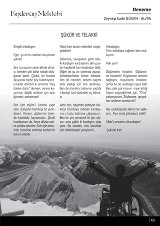 ....
Enderun Mektebi
Deneme
Zeynep Sude GÜVEN - AL/9A
....
ŞÜKÜR VE TELAKKİ
Sevgili arkadaşım,
Eğer, şu an bu satırları okuyorsan
şükret!
Zira bu yazının senin elinde olma-
sı, benden çok daha nasipli oldu-
ğunun kanıtı. Çünkü, biz burada
okuyacak hiçbir şey bulamıyoruz.
O kadar isterdim ki anneme “Beş
dakika daha” demeyi, servisi ka-
çırmayı, düşük notlarım için azar
işitmeyi; azmetmeyi!
Ben kim miyim? Seninle yaşıt
olan, dünyanın herhangi bir yerin-
deyim. Annem, gözlerimin önün-
de kayboldu hayatımdan. Şimdi
hatırlıyorum da, önce dövüp son-
ra yaktılar annemi. Sizin için anne-
nizin cesedine sarılmak berbat bir
durum olabilir.
Fakat ben bunun nelerden vazge-
çebilirim!
Babamsa, savaşırken şehit oldu.
İkikardeşimvardıbenim.Biriuzuv-
ları kesilerek kan kaybından öldü.
Diğeri de şu an yanımda uyuyor.
Akrabalarımdan kimse kalmadı.
Ben de isterdim, annem saçımı
kötü yaptığı için ona darılmayı.
Ben de isterdim, babamın yaptığı
o berbat tost yüzünden aç kalma-
yı.
Ama ben, başımda patlayan bin-
lerce bombaya rağmen kardeşi-
me o tostu bulmaya çalışıyorum.
Ben bir şey yemeyeli iki gün olu-
yor, ama şükür ki kardeşim yiyip
yattı. Bu satırları, onu korumak
için nöbetteyken yazıyorum.
Arkadaşım,
Tüm zorluklara rağmen ben mut-
luyum.
Peki sen?
Düşünsene hayatını. Düşünse-
ne hayatımı! Düşünsene annene
bağırışını, düşünsene insanları.
Şimdi bir de üzüldüğün şeye bak!
Ben, pek çok insanın isyan ettiği
hayatı yaşayabilmek için, “O’na”
yalvarıyorum. Söylesene, gerçek-
ten üzülmen normal mi?
Her üzüldüğünde aklına ben gele-
yim. Aynı anda şükrederiz belki?
Allah’a emanet ol kardeşim!
Şükürle Kal!
43
 