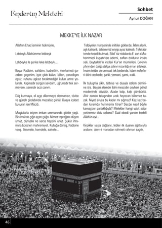 ....
Enderun Mektebi
Sohbet
Aynur DOĞAN
MEKKE’YE İLK NAZAR
Allah’ın Ehad isminin hükmüyle,
Lebbeyk Allahümme lebbeyk
Lebbeyke la şerike leke lebbeyk…
Buyur Rabbim, sahibim, kudretlim, merhameti ga-
zabını geçenim, işte çıktı kulun, kölen, yaratılışını
eşsiz, ruhunu aşksız bırakmadığın kulun umre yo-
lunda. Kapınadır sürgün sevdam, uğrunadır tek ser-
mayem, senindir aciz canım.
Düş kurmaya, el açıp dilenmeye dermansız, tövbe
ve günah girdabında mecalsiz gönül. Duaya icabet
buyuran ise Mücib.
Muştularla eriyen imkan ummanında gözler yaşlı.
Bir ömürde çığır açan çağrı. Nimet toprağına düşen
umut, dünyalık ne varsa hepsini unut. Şükür ihra-
mına bürünen mahremiyet. Kulluğa dönüş, Rabbine
varış. Besmele, hamdele, salvele...
Telbiyeler mahşerinde iniltiler göklerde. İklim alevli,
aşk katranlı, tahammül eriyip ayaz kalmalı. Tefekkür
tende teselli bulmalı. Bilal’ siz nidalarda E zan-ı Mu-
hammedi kuşatırken ademi, safları doldurur insan
seli. Beytullah’ın incileri Kur’an müminleri. Evrenin
zihninden dalga dalga salınır insanlığa iman silsilesi.
İmam tekbir de cemaat tek bedende, İslam neferle-
ri dört cephede; şarki, yemani, şami, ıraki.
İlk buluşma zikir, telbiye ve duayla özlem demiri-
ne örs. Beşeri alemde ilahi mescidin cevheri gönül
madeninde dövülür. Azalar kalp, kalp gümbürtü.
Ahir zaman telaşından uzak heyecan bilinmez tu-
zak. Niyet avuca bu kadar mı sığmaz? Kaç kez be-
den kıyamda hummayla titrer? Secde nasıl böyle
kamaştırır parlaklığıyla? Melekler hangi vakit sabır
yetiremez oldu selama? Sual ebedi yanıtın bedeli
Allah’ın evi...
Kirpikler yaşla dağlanır, lebler ilk duanın ağıtlarıyla
aralanır, alem-i manadan rahmeti rahman saçılır.
46
 