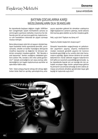 ....
Enderun Mektebi
Deneme
Zahid AYDOĞAN
BATI’NIN ÇOCUKLARINA KARŞI
MÜSLÜMANLARIN DUA SEANSLARI
Bu topraklarda başlayan değişim rüzgârı 1699’dan
beri süregelmiştir. Çeşitli merhalelerle zamana ve
zemine göre uyarlanan ıslahatlar, insanımızı her de-
fasında yeni bir yol ayrımına getirmiş; toplumumu-
zu ruhi hastalıkların etkisinde bir yaşam sürmeye
mecbur kılmıştır.
Bana dokunmayan yılan bin yıl yaşasın sözüyle baş-
layan hastalıklar ileriki aşamalarda bencillik, umur-
samazlık, rahatlık ve konfor hastalığına dönüşerek
misafirsiz bayramlar ve düğünler ile kimsesiz kal-
dırılan cenazeleri meydana getirdi. “Ah! Nerede o
eski bayramlar” derken aradığımız debdebeli gün-
lerin zevkini “Ah, nerede o ilim irfan sahibi günleri-
miz!” sözüyle aramadığımız için veya aramayı akle-
demediğimiz için bugün toplumumuza ayrılıklar ve
aykırılıklar hâkim oldu.
Türk - İslam anlayışı hep bir olmayı diri olmayı öğüt-
lerken bizler Batı’nın ayrılıkçı yalnızlaştırılmış anla-
yışının peşinden giderek biz olmaktan uzaklaşınca
değil başkalarının canlarını yakmayı, kendi ailesine
bile kıymayı göze alabilen aç kurtlar meydana geldi.
Peki, suçlu kim? Toplum mu birey mi?
Toplumu bizden başka kim oluşturuyor?
Dünyalık heveslerden vazgeçilmeyip en pahalısın-
dan yaşamların yaşanıp, alışveriş merkezlerinin
mesken tutularak gündelik yaşamın bir kısmının
buralarda geçirildiği ve bu suretle oluk oluk harca-
maların yapıldığı, ilgiyle izlenen dizilerin bir sonraki
bölümlerinin merak edilerek magazin haberlerinin
kirli iştiha ve nazarlarla seyredildiği günümüzde; iş,
bu topraklarda bayrak için ve inandığı din için şe-
hadeti arzulayan bilge nesiler yetiştirmeye gelince
hiç kimsenin sorumluluk almadığı ve elini cebine at-
mayıp sorumluluk almaktan günahından kaçar gibi
kaçtığı bir toplumda suçlu kim?
48
 