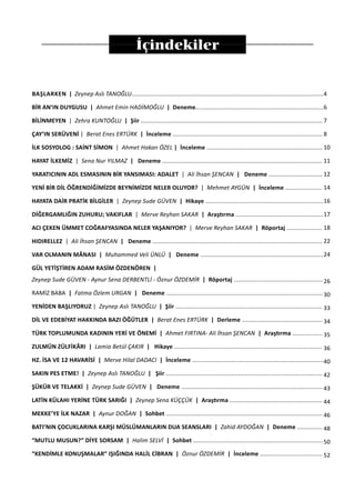 İçindekiler
BAŞLARKEN | Zeynep Aslı TANOĞLU..................................................................................................................
BİR AN’IN DUYGUSU | Ahmet Emin HADİMOĞLU | Deneme............................................................................
BİLİNMEYEN | Zehra KUNTOĞLU | Şiir ............................................................................................................
ÇAY’IN SERÜVENİ | Berat Enes ERTÜRK | İnceleme .........................................................................................
İLK SOSYOLOG : SAİNT SİMON | Ahmet Hakan ÖZEL | İnceleme .....................................................................
HAYAT İLKEMİZ | Sena Nur YILMAZ | Deneme ...............................................................................................
YARATICININ ADL ESMASININ BİR YANSIMASI: ADALET | Ali İhsan ŞENCAN | Deneme ................................
YENİ BİR DİL ÖĞRENDİĞİMİZDE BEYNİMİZDE NELER OLUYOR? | Mehmet AYGÜN | İnceleme ......................
HAYATA DAİR PRATİK BİLGİLER | Zeynep Sude GÜVEN | Hikaye ......................................................................
DİĞERGAMLIĞIN ZUHURU; VAKIFLAR | Merve Reyhan SAKAR | Araştırma ....................................................
ACI ÇEKEN ÜMMET COĞRAFYASINDA NELER YAŞANIYOR? | Merve Reyhan SAKAR | Röportaj .....................
HIDIRELLEZ | Ali İhsan ŞENCAN | Deneme .....................................................................................................
VAR OLMANIN MÂNASI | Muhammed Veli ÜNLÜ | Deneme .........................................................................
GÜL YETİŞTİREN ADAM RASİM ÖZDENÖREN |
Zeynep Sude GÜVEN - Aynur Sena DERBENTLİ - Öznur ÖZDEMİR | Röportaj .....................................................
RAMİZ BABA | Fatma Özlem URGAN | Deneme .............................................................................................
YENİDEN BAŞLIYORUZ | Zeynep Aslı TANOĞLU | Şiir .......................................................................................
DİL VE EDEBİYAT HAKKINDA BAZI ÖĞÜTLER | Berat Enes ERTÜRK | Derleme ................................................
TÜRK TOPLUMUNDA KADININ YERİ VE ÖNEMİ | Ahmet FIRTINA- Ali İhsan ŞENCAN | Araştırma ..................
ZULMÜN ZÜLFİKÂRI | Lamia Betül ÇAKIR | Hikaye ........................................................................................
HZ. İSA VE 12 HAVARİSİ | Merve Hilal DADACI | İnceleme ..............................................................................
SAKIN PES ETME! | Zeynep Aslı TANOĞLU | Şiir .............................................................................................
ŞÜKÜR VE TELAKKİ | Zeynep Sude GÜVEN | Deneme ....................................................................................
LATİN KÜLAHI YERİNE TÜRK SARIĞI | Zeynep Sena KÜÇÇÜK | Araştırma .......................................................
MEKKE’YE İLK NAZAR | Aynur DOĞAN | Sohbet .............................................................................................
BATI’NIN ÇOCUKLARINA KARŞI MÜSLÜMANLARIN DUA SEANSLARI | Zahid AYDOĞAN | Deneme ...............
“MUTLU MUSUN?” DİYE SORSAM | Halim SELVİ | Sohbet .............................................................................
“KENDİMLE KONUŞMALAR” IŞIĞINDA HALİL CİBRAN | Öznur ÖZDEMİR | İnceleme .....................................
4
6
7
8
10
11
12
14
16
17
18
22
24
26
30
33
34
35
36
40
42
43
44
46
48
50
52
 