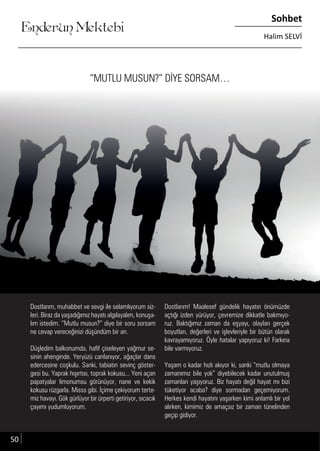 ....
Enderun Mektebi
Sohbet
Halim SELVİ
“MUTLU MUSUN?” DİYE SORSAM…
Dostlarım, muhabbet ve sevgi ile selamlıyorum siz-
leri. Biraz da yaşadığımız hayatı algılayalım, konuşa-
lım istedim. “Mutlu musun?” diye bir soru sorsam
ne cevap vereceğinizi düşündüm bir an.
Düşledim balkonumda, hafif çiseleyen yağmur se-
sinin ahenginde. Yeryüzü canlanıyor, ağaçlar dans
edercesine coşkulu. Sanki, tabiatın sevinç göster-
gesi bu. Yaprak hışırtısı, toprak kokusu... Yeni açan
papatyalar limonumsu görünüyor, nane ve kekik
kokusu rüzgarla. Misss gibi. İçime çekiyorum terte-
miz havayı. Gök gürlüyor bir ürperti getiriyor, sıcacık
çayımı yudumluyorum.
Dostlarım! Maalesef gündelik hayatın önümüzde
açtığı izden yürüyor, çevremize dikkatle bakmıyo-
ruz. Baktığımız zaman da eşyayı, olayları gerçek
boyutları, değerleri ve işlevleriyle bir bütün olarak
kavrayamıyoruz. Öyle hatalar yapıyoruz ki! Farkına
bile varmıyoruz.
Yaşam o kadar hızlı akıyor ki, sanki “mutlu olmaya
zamanımız bile yok” diyebilecek kadar unutulmuş
zamanları yaşıyoruz. Biz hayatı değil hayat mı bizi
tüketiyor acaba? diye sormadan geçemiyorum.
Herkes kendi hayatını yaşarken kimi anlamlı bir yol
alırken, kimimiz de amaçsız bir zaman tünelinden
geçip gidiyor.
50
 