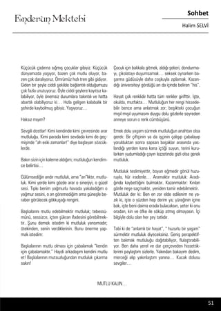 ....
Enderun Mektebi
Sohbet
Halim SELVİ
Çocuk için bakkala gitmek, aldığı şekeri, dondurma-
yı, çikolatayı duyumsamak… seksek oynarken ba-
şarma güdüsüyle daha coşkuyla zıplamak. Kazan-
dığı üniversiteyi gördüğü an da içinde beliren “his”.
Hayat çok renklidir hatta tüm renkler girifttir. İşte,
okulda, mutfakta… Mutluluğun her rengi hissede-
bilir bence ama anlatmak zor; beşikteki çocuğun
mışıl mışıl uyumasını duygu dolu gözlerle seyreden
anneye sorun o renk cümbüşünü.
Emek dolu yaşam sürmek mutluluğun anahtarı olsa
gerek: Bir çiftçinin ya da işçinin çalışıp çabalayıp
yorulduktan sonra sapsarı başaklar arasında yas-
landığı yerden kana kana içtiği suyun, terini kuru-
larken yudumladığı çayın lezzetinde gizli olsa gerek
mutluluk.
Mutluluk teslimiyettir, boyun eğmedir gönül huzu-
ruyla, hür iradenle… Aramaktır mutluluk: Aradı-
ğında kaybettiğini bulmaktır. Kazanmaktır: Kırılan
gönle neşe saçmaktır, yeniden tamir edebilmektir.
Mutluluk der ki: Ben en zor elde edilenim ne ya-
zık ki, işte o yüzden hep derim ya; yüreğinin içine
bak, işte beni daima orada bulacaksın, yeter ki onu
oradan, kin ve öfke ile söküp atmış olmayasın. İçi
bilgiyle dolu olan her şey tatlıdır.
Tabi ki de “anlamlı bir hayat”, “ huzurlu bir yaşam”
sürmektir mutluluk diyeceksiniz. Geniş perspektif-
ten bakmak mutluluğu dağıtabiliyor, flulaştırabili-
yor. Ben daha yerel ve dar çerçeveden hissettik-
lerimi paylaştım sizlerle. Yakından bakayım dedim,
merceği alıp yakınlaştım yanına… Kucak dolusu
sevgiler…
Küçücük çadırına sığmış çocuklar gibiyiz. Küçücük
dünyamızda yaşıyor, bazen çok mutlu oluyor, ba-
zen çok daralıyoruz. Ömrümüz hızlı tren gibi gidiyor.
Giden bir şeyle ciddi şekilde bağlantılı olduğumuzu
çok fazla unutuyoruz. Öyle ciddi şeylere kayıtsız ka-
labiliyor, öyle önemsiz durumlara takıntılı ve hatta
abartılı olabiliyoruz ki… Hızla gelişen kalabalık bir
şehirde kaybolmuş gibiyiz. Yaşıyoruz…
Haksız mıyım?
Sevgili dostlar! Kimi kendinde kimi çevresinde arar
mutluluğu. Kimi parada kimi sevdada kimi de geç-
mişinde “ah eski zamanlar!” diye başlayan sözcük-
lerde.
Bakın sizin için kaleme aldığım; mutluluğun kendim-
ce belirtisi…
Gülümsediğin andır mutluluk, ama “an”lıktır, mutlu-
luk. Kimi yerde kimi gözde arar o sinerjiyi, o güzel
sesi. Tıpkı benim yağmurlu havada yakaladığım o
yağmur sesini, o an göremediğim ama güneşle be-
raber görülecek gökkuşağı rengini.
Başkalarını mutlu edebilmektir mutluluk; tebessü-
münü, sessizce, içten şükran ifadesini görebilmek-
tir. Şunu demek istedim ki mutluluk yansımadır;
ötekinden, senin verdiklerinin. Bunu önerme yap-
mak istedim:
Başkalarının mutlu olması için çabalamak “kendin
için çabalamaktır.” Haydi arkadaşım kendini mutlu
et! Başkalarının mutsuzluğundan mutluluk çıkarma
sakın!
MUTLU KALIN…
51
 