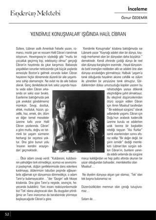 ....
Enderun Mektebi
İnceleme
Öznur ÖZDEMİR
‘KENDİMLE KONUŞMALAR’ IŞIĞINDA HALİL CİBRAN
Sizlere, Lübnan asıllı Amerikalı Felsefe yazarı, ro-
mancı, mistik şair ve ressam Halil Cibran’ı tanıtmak
istiyorum. Hewingway’ın söylediği gibi “mutlu bir
çocukluk geçirmiş kişi, edebiyatçı olmaz” gerçeği
Cibran’ın hayatında da çıkar karşımıza. Babasıyla
yaşadıkları sorunlar neticesinde çok küçük yaşlarda
annesiyle Boston’a gelmek zorunda kalan Cibran
hayatının hiçbir döneminde düzenli bir aile yaşantı-
sına sahip olamamıştır. Ne evlat ne de aile babası
olarak. Genç denilebilecek kırk sekiz yaşında haya-
ta veda eden Cibran arka-
sında on sekiz eser bıraktı.
Eserlerine baktığımızda pek
çok anekdot görebilmemiz
mümkün. Sevgi, dostluk,
ahlak, mutluluk, hüzün, gü-
zellik, haz, emek, din, ölüm
ve diğer temel meseleler
üzerine kafa yorar Halil
Cibran yazılarında. Cibran’
a göre mutlu, doğru ve tat-
minli bir yaşam sürmenin
herhangi bir reçetesi yok-
tur. Ona göre bunun yolu
‘insanın kendini arayışın-
dan’ geçmektedir.
… Öbür adam cevap verdi: “Kulübesini, kulübesi-
nin yalnızlığını terk etmedikçe; acımızı ve sevincimi-
zi paylaşmak, düğün şenliklerimizde dans edenlere
katılmayıp, ölülerimizin tabutları peşinde ağlayan-
larla ağlamak için dünyamıza dönmedikçe, o adam
Tanrı’yı bulamayacaktır…”der ‘Gezgin’ adlı hikaye
kitabında. Ona göre Tanrı’yı neşede, sevinçte, he-
yecanda bulabiliriz. Yani insani reaksiyonlarımızdır
bizi ‘Tek’ olana ulaştıracak olan. Bu duyguları yitirdi-
ğimiz an Tanrı inancımızı da beraberinde yitirmeye
başlayacağızdır Cibran’a göre.
‘Kendimle Konuşmalar’ kitabına baktığımızda ise
Lübnanlı yazar “Kaynağı adalet olan bir dünya, kay-
nağı merhamet olan bir dünyadan daha büyüktür.”
demektedir. Kendi zihninde çizdiği dünya ile reel
olan dünyayı karşılaştırır eserinde . Hayal dünyasın-
da batıl inanışları reddeden aklı ve adaleti öne alan
dünyayı arzuladığını görmekteyiz. Halbuki ‘yaşam’a
tanık olduğunda hayalinin aksine cahillik ve zülüm
ile yönetilen bir yeryüzüne tanık olmuştur. Gör-
düklerinden dolayı umutsuzluğa kapılan yazarın bu
rahatsızlığını yazıya dökerek
eleştirdiğine şahit olmaktayız.
Bu eleştirel düşüncelerinden
ötürü sürgün edilen Cibran
için Amin Maalouf tarafından
“ Bir edebiyat sürgünü” olarak
adlandırılır yaşamı. Cibran için
Doğu’nun arabesk kadercilik
üzerine kurulu ve adaletten
uzak tavrına bir başkaldırı
niteliği taşıyan “Asi Ruhlar”
isimli eserlerinden sonra afo-
roz edilip “Bir dağın değil, bir
şiirin ismidir” dediği memle-
keti Lübnan’dan sürgün edi-
len Cibran’ın, bunların yanın-
da edebi anlamda da sürgüne
maruz kaldığından ve hep palto altında okunan bir
yazar olduğundan bahseder, memleketlisi olan
Maalouf…
Ne diyelim dünyaya alışan şair olamaz, ‘Tek’ olan
tek başına bulunamaz ve
Düzen(sizlik)den memnun olan çerağı tutuştura-
maz…
Selam ile…
52
 