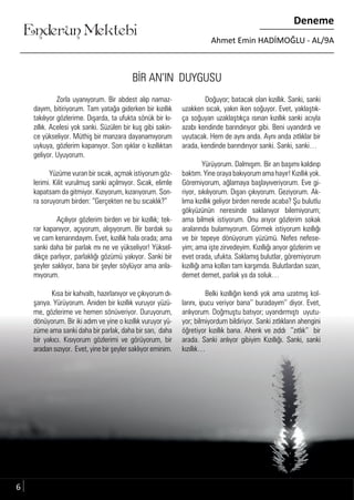 ....
Enderun Mektebi
Deneme
Ahmet Emin HADİMOĞLU - AL/9A
BİR AN’IN DUYGUSU
Zorla uyanıyorum. Bir abdest alıp namaz-
dayım, bitiriyorum. Tam yatağa giderken bir kızıllık
takılıyor gözlerime. Dışarda, ta ufukta sönük bir kı-
zıllık. Acelesi yok sanki. Süzülen bir kuş gibi sakin-
ce yükseliyor. Müthiş bir manzara dayanamıyorum
uykuya, gözlerim kapanıyor. Son ışıklar o kızıllıktan
geliyor. Uyuyorum.
Yüzüme vuran bir sıcak, açmak istiyorum göz-
lerimi. Kilit vurulmuş sanki açılmıyor. Sıcak, elimle
kapatsam da gitmiyor. Kızıyorum, kızarıyorum. Son-
ra soruyorum birden: “Gerçekten ne bu sıcaklık?”
Açılıyor gözlerim birden ve bir kızıllık; tek-
rar kapanıyor, açıyorum, alışıyorum. Bir bardak su
ve cam kenarındayım. Evet, kızıllık hala orada; ama
sanki daha bir parlak mı ne ve yükseliyor! Yüksel-
dikçe parlıyor, parlaklığı gözümü yakıyor. Sanki bir
şeyler saklıyor, bana bir şeyler söylüyor ama anla-
mıyorum.
Kısa bir kahvaltı, hazırlanıyor ve çıkıyorum dı-
şarıya. Yürüyorum. Aniden bir kızıllık vuruyor yüzü-
me, gözlerime ve hemen sönüveriyor. Duruyorum,
dönüyorum. Bir iki adım ve yine o kızıllık vuruyor yü-
züme ama sanki daha bir parlak, daha bir sarı, daha
bir yakıcı. Kısıyorum gözlerimi ve görüyorum, bir
aradan sızıyor. Evet, yine bir şeyler saklıyor eminim.
Doğuyor; batacak olan kızıllık. Sanki, sanki
uzakken sıcak, yakın iken soğuyor. Evet, yaklaştık-
ça soğuyan uzaklaştıkça ısınan kızıllık sanki acıyla
azabı kendinde barındırıyor gibi. Beni uyandırdı ve
uyutacak. Hem de aynı anda. Aynı anda zıtlıklar bir
arada, kendinde barındırıyor sanki. Sanki, sanki…
Yürüyorum. Dalmışım. Bir an başımı kaldırıp
baktım. Yine oraya bakıyorum ama hayır! Kızıllık yok.
Göremiyorum, ağlamaya başlayıveriyorum. Eve gi-
riyor, sıkılıyorum. Dışarı çıkıyorum. Geziyorum. Ak-
lıma kızıllık geliyor birden nerede acaba? Şu bulutlu
gökyüzünün neresinde saklanıyor bilemiyorum;
ama bilmek istiyorum. Onu arıyor gözlerim sokak
aralarında bulamıyorum. Görmek istiyorum kızıllığı
ve bir tepeye dönüyorum yüzümü. Nefes nefese-
yim; ama işte zirvedeyim. Kızıllığı arıyor gözlerim ve
evet orada, ufukta. Saklamış bulutlar, göremiyorum
kızıllığı ama kolları tam karşımda. Bulutlardan sızan,
demet demet, parlak ya da soluk…
Belki kızıllığın kendi yok ama uzatmış kol-
larını, ipucu veriyor bana’’ buradayım’’ diyor. Evet,
anlıyorum. Doğmuştu batıyor; uyandırmıştı uyutu-
yor; bilmiyordum bildiriyor. Sanki zıtlıkların ahengini
öğretiyor kızıllık bana. Ahenk ve zıddı ’’zıtlık’’ bir
arada. Sanki anlıyor gibiyim Kızıllığı. Sanki, sanki
kızıllık…
6
 