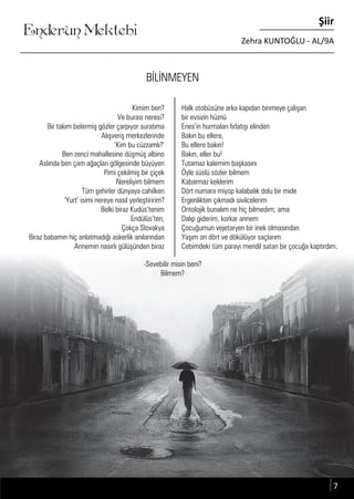 ....
Enderun Mektebi
Şiir
Zehra KUNTOĞLU - AL/9A
BİLİNMEYEN
Kimim ben?
Ve burası neresi?
Bir takım belermiş gözler çarpıyor suratıma
Alışveriş merkezlerinde
‘Kim bu cüzzamlı?’
Ben zenci mahallesine düşmüş albino
Aslında ben çam ağaçları gölgesinde büyüyen
Pimi çekilmiş bir çiçek
Nereliyim bilmem
Tüm şehirler dünyaya cahilken
‘Yurt’ isimi nereye nasıl yerleştiririm?
Belki biraz Kudüs’tenim
Endülüs’ten,
Çokça Slovakya
Biraz babamın hiç anlatmadığı askerlik anılarından
Annemin nasırlı gülüşünden biraz
Halk otobüsüne arka kapıdan binmeye çalışan
bir evsizin hüznü
Enes’in hurmaları fırlatışı elinden
Bakın bu ellere,
Bu ellere bakın!
Bakın, eller bu!
Tutamaz kalemim başkasını
Öyle süslü sözler bilmem
Kabarmaz keklerim
Dört numara miyop kalabalık dolu bir mide
Ergenlikten çıkmadı sivilcelerim
Ontolojik bunalım ne hiç bilmedim; ama
Dalıp giderim, korkar annem
Çocuğumun vejetaryen bir inek olmasından
Yaşım on dört ve dökülüyor saçlarım
Cebimdeki tüm parayı mendil satan bir çocuğa kaptırdım.
-Sevebilir misin beni?
Bilmem?
7
 