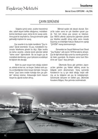 Enderun Mektebi
İnceleme
Berat Enes ERTÜRK - AL/9A
ÇAYIN SERÜVENİ
Soğukta içimizi ısıtan, sıcakta hararetimizi
alan, sabah-akşam birlikte olduğumuz, muhabbet-
lerimizi demleyen çayın, kahve ile bir savaşı vardır.
Ama güzel bir atışmadır bu. Sonuçta kimsenin galip
gelmediği müphem bir savaş.
Çay severler ki bu kişiler kendilerini “Çay tir-
yakisi” olarak tanımlarlar. Ve çay, muhabbetin ma-
zotudur felsefesine göredir bu ölçü. Diğer tarafta
ise kahve severler, onlarda kendi içlerinde kaliteli
“kahve sever” öğrencilerdir. Biz ise bugün çay ile
muhabbeti demlemeyi, çayın öyküsünü ve edebiyat
ile ilişkisini ele alacağız.
Bizim bu çayın tavşan kanı olduğu söylenir
ya, aslında ne kan var, ne tavşan. Sadece renk uyu-
mu ve kibarlığından ötürü tavşan demişler. Sonuçta
kimse “çaycı bana oradan kurbağa kanı çay gön-
der” demeyi istemez. Anlayacağın bizim masum
tavşan bu uğurda kurban olmuş.
Bilimsel açıdan ele alacak olursak. Dün-
ya’da sudan sonra en çok tüketilen içecek çay-
dır. Yani tüm dünya çayı seviyor ve tüketiyor.
Çay 1800’lü yıllarda Japonya’da çığırından çıkarak
çay felsefesi peydâh olmuş daha sonra mesele
büyümüş ve önderliğini Kakuzo Okakura’nın yaptığı
“ÇAYİZM” inanışı benimsenmiştir.
Osmanlıda ise Seyyid Mehmed İzzet Efendi
“Çay Risalesi” adlı eserini 1879’da kaleme almıştır.
Çay ile ilgili detaylı bilgi sunan bu eserde günümüz-
de halen yayındadır. Bu kitaptan sonra İzzet Efen-
di’nin adı “Çaycı” olup çıkmıştır.
Ülkemizde Bursa gibi şehirlere Japon-
ya’dan getirilen çay fideleri dikilmiş ancak bu
bölgede verim alınamamıştır. Süreç içerisinde
Karadeniz’in bu iş için ideal olduğu tespit edil-
miş ve bu bölgenin adı çay ile özdeşleşmiştir.
Günümüzde dünyanın en kaliteli çayı, ülkemizde
Karadeniz Bölgesi, Rize şehrinde üretilmektedir.
8
 