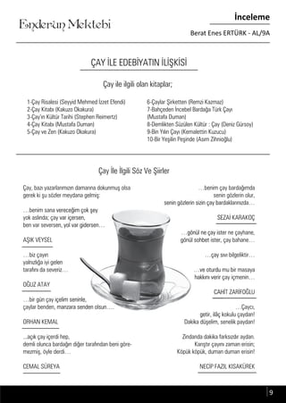 ....
Enderun Mektebi
İnceleme
Berat Enes ERTÜRK - AL/9A
ÇAY İLE EDEBİYATIN İLİŞKİSİ
1-Çay Risalesi (Seyyid Mehmed İzzet Efendi)
2-Çay Kitabı (Kakuzo Okakura)
3-Çay’ın Kültür Tarihi (Stephen Reimertz)
4-Çay Kitabı (Mustafa Duman)
5-Çay ve Zen (Kakuzo Okakura)
6-Çaylar Şirketten (Remzi Kazmaz)
7-Bahçeden İncebel Bardağa Türk Çayı
(Mustafa Duman)
8-Demlikten Süzülen Kültür : Çay (Deniz Gürsoy)
9-Bin Yılın Çayı (Kemalettin Kuzucu)
10-Bir Yeşilin Peşinde (Asım Zihnioğlu)
Çay ile ilgili olan kitaplar;
Çay, bazı yazarlarımızın damarına dokunmuş olsa
gerek ki şu sözler meydana gelmiş:
…benim sana vereceğim çok şey
yok aslında; çay var içersen,
ben var seversen, yol var gidersen…
AŞIK VEYSEL
…biz çayın
yalnızlığa iyi gelen
tarafını da severiz…
OĞUZ ATAY
…bir gün çay içelim seninle,
çaylar benden, manzara senden olsun….
ORHAN KEMAL
...açık çay içerdi hep,
demli olunca bardağın diğer tarafından beni göre-
mezmiş, öyle derdi…
CEMAL SÜREYA
…benim çay bardağımda
senin gözlerin olur,
senin gözlerin sizin çay bardaklarınızda…
SEZAİ KARAKOÇ
…gönül ne çay ister ne çayhane,
gönül sohbet ister, çay bahane…
…çay sıvı bilgeliktir…
…ve oturdu mu bir masaya
hakkını verir çay içmenin…
CAHİT ZARİFOĞLU
…Çaycı,
getir, ilâç kokulu çaydan!
Dakika düşelim, senelik paydan!
Zindanda dakika farksızdır aydan.
Karıştır çayını zaman erisin;
Köpük köpük, duman duman erisin!
NECİP FAZIL KISAKÜREK
Çay İle İlgili Söz Ve Şiirler
gerek ki şu sözler meydana gelmiş:gerek ki şu sözler meydana gelmiş:
…benim sana vereceğim çok şey…benim sana vereceğim çok şey
yok aslında; çay var içersen,yok aslında; çay var içersen,
ben var seversen, yol var gidersen…ben var seversen, yol var gidersen…
yalnızlığa iyi gelenyalnızlığa iyi gelen
tarafını da severiz…tarafını da severiz…
…bir gün çay içelim seninle,…bir gün çay içelim seninle,
çaylar benden, manzara senden olsun….çaylar benden, manzara senden olsun….
ORHAN KEMALORHAN KEMAL
senin gözlerin olur,senin gözlerin olur,
senin gözlerin sizin çay bardaklarınızda…senin gözlerin sizin çay bardaklarınızda…
SEZAİ KARAKOÇSEZAİ KARAKOÇ
…gönül ne çay ister ne çayhane,…gönül ne çay ister ne çayhane,
gönül sohbet ister, çay bahane…gönül sohbet ister, çay bahane…
…çay sıvı bilgeliktir……çay sıvı bilgeliktir…
…ve oturdu mu bir masaya…ve oturdu mu bir masaya
hakkını verir çay içmenin…hakkını verir çay içmenin…
CAHİT ZARİFOĞLUCAHİT ZARİFOĞLU
getir, ilâç kokulu çaydan!getir, ilâç kokulu çaydan!
Dakika düşelim, senelik paydan!Dakika düşelim, senelik paydan!
9
 