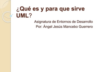 ¿Qué es y para que sirve
UML?
Asignatura de Entornos de Desarrollo
Por: Ángel Jesús Mancebo Guerrero
 