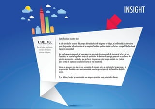 INSIGHT


                            Como funciona nuestra idea?
 CHALLENGE                  A cada uno de los usuarios del parque biosaludable se le asignara un código, el cual tendrá que introducir
Que es lo que necesitamos   antes de proceder a la utilización de la maquina. También podrán vincular su factura a su perfil de Facebook
  hacer (no decir) para     (generar comunidad)
   alcanzar el objetivo.
                            Así que la energía generada al hacer ejercicio se restará directamente de la factura de la luz o el gas.
                            También si el usuario lo prefiere tendrá la posibilidad de destinar la energía generada en sus horas de
                            ejercicio a proyectos o entidades que prefiera, siempre que estas tengan contrato con Endesa.
                            (otra forma de captación para beneficiarse de esta iniciativa)

                            Lo que se generará con ello es una percepción de sinergia entre el movimiento, las personas y la
                            organización. También creará una comunidad proactiva prescriptora de los beneficios de dicha
                            acción.

                            Y por último, hará a la organización una empresa atractiva para potenciales clientes.
 
