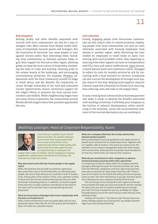 Risk mitigation
Sharing profits and other benefits associated with
tourism with local communities can also be a way to
mitigate risks. Most cultures have deeply rooted tradi-
tions of hospitality towards guests and strangers. But
the frustration of exclusion can cause people to turn
against tourists rather than welcoming them. Includ-
ing local communities as business partners helps to
gain their support for tourism in their region, allowing
guests to enjoy the local culture of hospitality, minimis-
ing the risks of crime and hostility, fostering pride in
the unique beauty of the landscape, and encouraging
environmental protection. For example, Phinda’s col-
laboration with the local community around its lodge
in South Africa, and the benefits the community re-
ceives through ownership of the land and associated
income opportunities, ensure continuous support for
the lodge’s efforts to preserve the local natural envi-
ronment and wildlife. While neighbouring lodges have
lost many rhinos to poachers, the communities around
Phinda alerted rangers every time poachers approached
the area.
Cost reduction
Finally, engaging people from low-income communi-
ties can also reduce costs. In remote locations, employ-
ing people from local communities can save on costs
otherwise associated with housing employees from
abroad or another region, while shortening the time
needed for employees to travel home on leave. Con-
tracting with local providers rather than importing or
sourcing from other regions can save on transportation
(and CO2
) costs, and reduce inefficiencies. Spier Leisure,
a South African hotel and conference centre, managed
to reduce its costs for laundry services by 25% by con-
tracting with a local business for services. Companies
can also nurture the development of stronger local sup-
ply chains in this way. Helping local suppliers improve
internal capacities ultimately facilitates local sourcing,
thus reducing costs and risks in the supply chain.
In sum, treating local communities as business partners
will make it easier to identify the benefits associated
with working inclusively. It will keep your company on
the frontier of industry developments, while contrib-
uting to the economic, social and environmental resil-
ience of the tourism destination you are working in.
Kuoni Group is a global travel-related
service provider. As a global employer,
Kuoni works with many people from
low-income communities. Kuoni
systematically delivers high-quality jobs
and entrepreneurship opportunities
by implementing its employee and
supply-chain codes of conduct, and by engaging in ongoing
stakeholder collaboration that allows it to monitor and
intervene on important issues.
Why does Kuoni work with low-income people in the supply
chain?
Often, the products that provide an authentic experience,
like community visits or local handicrafts, are offered by poor
people. We source them because our customers look for authen-
ticity. If the quality of the product is fine, a tour operator is likely
to work with low-income communities because they can offer
extremely interesting products. In addition, consumers expect
more and more to make a positive contribution at the destina-
tion level, and to see that travel is also benefiting the local
population.
What are the primary challenges when Kuoni collaborates with
the poor as entrepreneurs?
Often, those entrepreneurs have very good ideas and are very
passionate about what they do, but the quality and standard is
often not what our customers expect.
What can a company like Kuoni do to help communities
improve product quality?
We have developed excursion guidelines with ideas on how to
benefit local communities on a destination level. Together with
our supplier code of conduct, this serves as a resource for the
members of our product-management team who work closely
with communities, allowing them to provide recommendations
on how the communities can improve their products.
What do you recommend to other companies to advance
inclusive business practices within their operations?
It is important to look for allies within the company and find
synergies. Although the push for inclusive business can come
from the CSR team, integration with your day-to-day business
processes is essential to really make a business case. These is-
sues are of interest to the health-and-safety and service-quality
teams as well. The more internal buy-in you get, the more attrac-
tive it becomes for your company to do this kind of work.
The next thing is to be transparent with regard to what you
have achieved and what you have not achieved. And be transpar-
ent about why you did not achieve something even though
you tried. The more transparent you are, probably the higher
the expectations, but at the same time you show that you have
nothing to hide.
I always tell my peers: “You have to start the journey some-
where. Nobody expects you to be perfect, but people acknowl-
edge if you start doing something.”
Matthias Leisinger, Head of Corporate Responsibility, Kuoni
Photo:Kuoni
11
Destination: Mutual Benefit — A GUIDE TO INCLUSIVE BUSINESS IN TOURISM
 