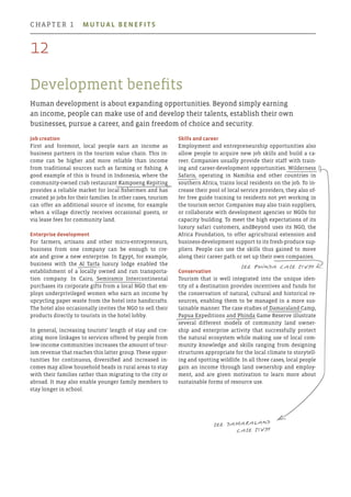 Development benefits
Human development is about expanding opportunities. Beyond simply earning
an income, people can make use of and develop their talents, establish their own
businesses, pursue a career, and gain freedom of choice and security.
Skills and career
Employment and entrepreneurship opportunities also
allow people to acquire new job skills and build a ca-
reer. Companies usually provide their staff with train-
ing and career-development opportunities. Wilderness
Safaris, operating in Namibia and other countries in
southern Africa, trains local residents on the job. To in-
crease their pool of local service providers, they also of-
fer free guide training to residents not yet working in
the tourism sector. Companies may also train suppliers,
or collaborate with development agencies or NGOs for
capacity building. To meet the high expectations of its
luxury safari customers, andBeyond uses its NGO, the
Africa Foundation, to offer agricultural extension and
business-development support to its fresh-produce sup-
pliers. People can use the skills thus gained to move
along their career path or set up their own companies.
Conservation
Tourism that is well integrated into the unique iden-
tity of a destination provides incentives and funds for
the conservation of natural, cultural and historical re-
sources, enabling them to be managed in a more sus-
tainable manner. The case studies of Damaraland Camp,
Papua Expeditions and Phinda Game Reserve illustrate
several different models of community land owner-
ship and enterprise activity that successfully protect
the natural ecosystem while making use of local com-
munity knowledge and skills ranging from designing
structures appropriate for the local climate to storytell-
ing and spotting wildlife. In all three cases, local people
gain an income through land ownership and employ-
ment, and are given motivation to learn more about
sustainable forms of resource use.
Job creation
First and foremost, local people earn an income as
business partners in the tourism value chain. This in-
come can be higher and more reliable than income
from traditional sources such as farming or fishing. A
good example of this is found in Indonesia, where the
community-owned crab restaurant Kampoeng Kepiting
provides a reliable market for local fishermen and has
created 30 jobs for their families. In other cases, tourism
can offer an additional source of income, for example
when a village directly receives occasional guests, or
via lease fees for community land.
Enterprise development
For farmers, artisans and other micro-entrepreneurs,
business from one company can be enough to cre-
ate and grow a new enterprise. In Egypt, for example,
business with the Al Tarfa luxury lodge enabled the
establishment of a locally owned and run transporta-
tion company. In Cairo, Semiramis Intercontinental
purchases its corporate gifts from a local NGO that em-
ploys underprivileged women who earn an income by
upcycling paper waste from the hotel into handicrafts.
The hotel also occasionally invites the NGO to sell their
products directly to tourists in the hotel lobby.
In general, increasing tourists’ length of stay and cre-
ating more linkages to services offered by people from
low-income communities increases the amount of tour-
ism revenue that reaches this latter group. These oppor-
tunities for continuous, diversified and increased in-
comes may allow household heads in rural areas to stay
with their families rather than migrating to the city or
abroad. It may also enable younger family members to
stay longer in school.
see Damaraland
case study
see Phinda case study
12
chapter 1  Mutual benefits
 