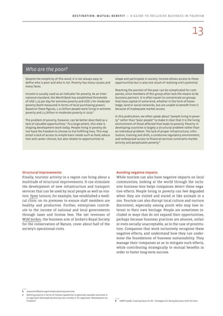 Despite the simplicity of this word, it is not always easy to
define who is poor and who is not. Poverty has many causes and
many faces.
Income is usually used as an indicator for poverty. As an inter-
national standard, the World Bank has established thresholds
of USD 1.25 per day for extreme poverty and USD 2 for moderate
poverty (both measured in terms of local purchasing power).
Based on these figures, 1.22 billion people were living in extreme
poverty and 2.4 billion in moderate poverty in 2010.6
The problem of poverty, however, can be better described as a
lack of valuable opportunities.7
To a large extent, this view is
shaping development work today. People living in poverty do
not have the freedom to choose to live fulfilling lives. This may
entail a lack of access to simple basic needs such as food, educa-
tion and career choices, but also relates to opportunities to
6	 www.worldbank.org/en/topic/poverty/overview
7	 Defining poverty in terms of limited capabilities to generate valuable outcomes is
an approach developed by Amartya Sen initially in his 1999 book “Development as
Freedom”.
shape and participate in society. Income allows access to these
opportunities but is also one result of realising one’s potential.
Reaching the poorest of the poor can be complicated for com-
panies, since members of this group often lack the means to be
business partners. It is often easier to concentrate on groups
that have capital of some kind, whether in the form of know­
ledge, land or social networks, but are unable to benefit from it
because of inadequate market access.
In this publication, we often speak about “people living in pover-
ty” rather than “poor people” to make it clear that it is the living
environment of those affected that leads to poverty. Poverty in
developing countries is largely a structural problem rather than
an individual problem. The lack of proper infrastructure, infor-
mation, training and skills, a conducive regulatory environment,
and widespread access to financial services constrains market
activity and perpetuates poverty.8
8	 UNDP (2008). Creating Value for All - Strategies for Doing Business with the Poor.
Who are the poor?
Avoiding negative impacts
While tourism can also have negative impacts on local
communities, looking at the world through the inclu-
sive business lens helps companies detect these nega-
tive effects. People living in poverty can feel degraded
when they are visited and stared at like animals in a
zoo. Tourism can also disrupt local culture and nurture
discontent, especially among youth who may lose in-
terest in their own heritage. People are sometimes in-
cluded in ways that do not expand their opportunities,
perhaps because business practices are abusive, unfair
or even socially unacceptable, as in the case of prostitu-
tion. Companies that work inclusively recognise these
negative effects, and understand how they can under-
mine the foundations of business sustainability. They
manage their companies so as to mitigate such effects,
while contributing strategically to mutual benefits in
order to foster long-term success.
Structural improvements
Finally, touristic activity in a region can bring about a
multitude of structural improvements. It can stimulate
the development of new infrastructure and transport
services that can be used by local people as well as visi-
tors. Spier Leisure, for example, has established a medi-
cal clinic on its premises to ensure staff members are
healthy and productive. Further, enterprises contrib-
ute to the income of national and local governments
through taxes and license fees. The net revenues of
Wild Jordan, the business arm of Jordan's Royal Society
for the conservation of Nature, cover about half of the
society's operational costs.
13
Destination: Mutual Benefit — A GUIDE TO INCLUSIVE BUSINESS IN TOURISM
 