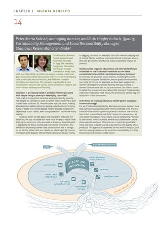 Studiosus is a German
family-owned travel
business. Founded
in 1954, the company
has grown to become
Germany’s largest
operator of study trips,
with more than EUR 230 million in annual revenue. Each year,
310 employees and 600 tour guides, the “faces” of the company,
take around 100,000 tourists on 1,000 different routes in
more than 100 countries. The company is guided by a clear
statement of mission and values, which underlines respect and
intercultural exchange and learning.
Studiosus is a company based in Germany. How do you work
with people living in poverty in developing countries?
First of all, it is important to define what we mean by poverty.
The people we consider as poor are often not considered as poor
in their own societies. So, I would rather not talk about poverty
alleviation but rather about increasing opportunities. Certainly,
many of these low-income people help to provide the tourism
experience to our clients, even though we don’t know how many
exactly.
However, when we talk about the poorest of the poor, the
destitute, we as a tour operator have little means to reach them.
Visiting the destitute, as for example in a leprosy hospital ward,
is degrading for those visited and overstrains the visitors. The
exhibition of poverty comes close to voyeurism and is a no-go
for us. On the other hand, our clients are challenged by the con-
frontation with beggars. We tell them clearly not to give money
to begging children, for example, since this rewards staying out
of school. Rather, we show them educational initiatives where
they can give money and have a really sustainable impact on
poverty.
Studiosus also supports educational and other philanthropic
initiatives via the Studiosus Foundation e.V. Are there
connections between this commitment and your business?
In our trips, we also visit social projects, including those the
foundation supports. Sometimes, we see great developments
over time. In Turkey, for example, we have been supporting
women’s entrepreneurship by funding the space where a
women’s cooperative has set up a restaurant. Our clients come
to eat at this restaurant, learn about the stories of these women,
and enjoy traditional food. Today, the women are able to pay the
restaurant’s rent themselves.
Is the focus on respect and mutual benefit part of Studiosus’
business strategy?
For us, it’s about sustainability. We have seen over decades now
that our business is sustainable when everybody wins. And we
have introduced management systems to monitor the satisfac-
tion of our stakeholders and detect areas for improvement as
well as for innovation. For example, we are conducting “forums
of the visited” in destinations, where local stakeholders share
their views of our tours. This helps us to maintain good rela-
tions and local support as well as to optimise the quality of our
products. This approach has served us very well in the past, and
with increasing awareness on issues of sustainability, it is only
becoming more relevant in the future.
Peter-Mario Kubsch, managing director, and Ruth Hopfer-Kubsch, Quality,
Sustainability Management and Social Responsibility Manager,
Studiosus Reisen München GmbH
Photos:Studiosus
Maintenance
and services
Crafts
Activities
Food and
beverage
Transpor­
tation
Construction
Natural
conservation
Landsca
pe
o
f
a
c
t
ors
entrepreneurship
jobs
F
ields of
Inclusion
14
chapter 1  Mutual benefits
 
