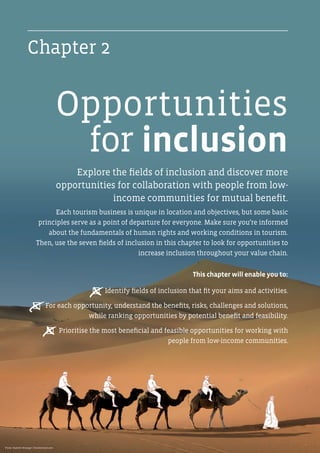Explore the fields of inclusion and discover more
opportunities for collaboration with people from low-
income communities for mutual benefit.
Each tourism business is unique in location and objectives, but some basic
principles serve as a point of departure for everyone. Make sure you’re informed
about the fundamentals of human rights and working conditions in tourism.
Then, use the seven fields of inclusion in this chapter to look for opportunities to
increase inclusion throughout your value chain.
This chapter will enable you to:
P  Identify fields of inclusion that fit your aims and activities.
P  For each opportunity, understand the benefits, risks, challenges and solutions,
while ranking opportunities by potential benefit and feasibility.
P  Prioritise the most beneficial and feasible opportunities for working with
people from low-income communities.
Chapter 2
Opportunities
for inclusion
x
x
x
Photo: Vladimir Wrangel / Shutterstock.com
 