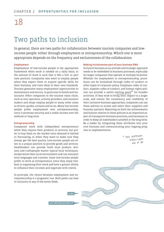 Two paths to inclusion
In general, there are two paths for collaboration between tourism companies and low-
income people: either through employment or entrepreneurship. Which one is more
appropriate depends on the frequency and exclusiveness of the collaboration.
Making inclusiveness part of your business DNA
Inclusive business as an attitude and strategic approach
needs to be embedded in business processes, especially
for larger companies that operate at multiple locations.
Whether for employment or entrepreneurship, proce-
dures can be formalised through codes of conduct or
other types of corporate policy. Employee codes of con-
duct, supplier codes of conduct, and human rights poli-
cies can provide a useful starting point* for broader
activities. If they wish to bring their impact to a larger
scale, and ensure the consistency and credibility of
their inclusive business approaches, companies can use
these policies to screen and select their suppliers and
business partners. Reporting on both the achievements
and failures relative to these policies is an important as-
pect of transparent business practices, and necessary in
order to keep all stakeholders satisfied in the long term.
Be a leader by integrating these attributes into your
core business and communicating your ongoing prog-
ress in implementation.
Employment
Employment of low-income people is the appropriate
framework when work is needed on a daily basis, or
the amount of work is such that it fills a full- or part
time position. Companies also want to employ people
when they expect them to acquire specific skills for
their business, and train them to their own standards.
Tourism generates many employment opportunities in
maintenance and service, in particular in hotels and res-
taurants. Other companies in the tourism value chain,
such as tour operators, activity providers, and souvenir
makers and shops employ people in many other areas
as drivers, guides, artisans and so on. Many low-income
people prefer employment over entrepreneurship,
since it promises security and a stable income over the
medium or long term.
Entrepreneurship
Companies work with independent entrepreneurs
when they require their products or services, but pre-
fer to buy them on the market since demand is limited
or fluctuating, or when they want to make sure they
always get the best quality. Low-income people are of-
ten in a unique position to provide goods and services.
Smallholders can provide fresh local produce. Arti-
sans and craftspeople master typical local techniques.
Guides know their local environment and can interpret
local languages and customs. Some low-income people
prefer to work as entrepreneurs, since they enjoy free-
dom in organising their work and have a greater ability
to influence their incomes and negotiate with clients.
In principle, the choice between employment and en-
trepreneurship is a pragmatic one. Both paths can lead
to inclusion in any of the seven fields.
entrepreneurship
jobs
* See Support
Directory
on p. 34
18
chapter 2  Opportunities for inclusion
 