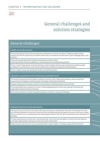 General challenges
General challenges and
solution strategies
Skills and education:
(Potential) employees have little prior experience or education in the tourism sector. In addition, people living in
poverty lack tourism experience as customers. Both factors contribute to low skill levels. A lack of language skills is also
common.
Those who are educated often find their training does not match reality.
Teaching methods are often outdated (e.g., memorising facts and including little practice).
There is a lack of high-quality on-the-job training, as many managers lack the practical experience needed to guide
employees or are reluctant to invest in staff members who may leave and take their skills elsewhere.
There is a high turnover rate among both skilled and unskilled workers.
Quality, quantity and continuity of production:
The quality and quantity of local products, whether activities, crafts or agricultural products, may not match the
requirements of companies serving customers that expect international standards.
Suppliers may go out of business or switch to other products if demand drops for a period of time.
Choosing multiple (local) suppliers can result in high bookkeeping and turnover costs, making it financially and
logistically unattractive to procure locally.
Continuity of production may be disrupted by seasonal conditions or logistical challenges.
Social structure and exclusion:
The social structure of low-income communities may not be easy to understand or work with. For example, there may
be a difference between communities’ formal and informal representatives, and power structures can be more complex
than are evident from an outside perspective. Building good relations with the right representatives and individuals can
be tricky.
In many cases poverty coincides with a lack of ownership. A loss of formal land rights or a history of forced migration
can hinder opportunities to do business with low-income communities.
People may not have access to start-up capital and other support helpful in creating a locally owned enterprise.
20
chapter 2  Opportunities for inclusion
 