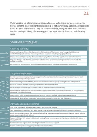 Solution strategies
While working with local communities and people as business partners can provide
mutual benefits, establishing this relationship is not always easy. Some challenges exist
across all fields of inclusion. They are introduced here, along with the most common
solution strategies. Many of them reappear in a more specific form on the following
pages.
Capacity building:
Improve working conditions, thereby improving the reputation of the tourism sector enough that it becomes
worthwhile for people to invest in acquiring skills and education, including language proficiency.
Improve the quantity and quality of vocational training by offering internship opportunities to enrolled trainees.
Engage in dialogue with the local government to better match government training institutes’ curriculum to the
realities of tourism.
Encourage staff loyalty through performance-based compensation and career-development opportunities.
Supplier development:
Provide information on demand to business partners, for example on customers’ activity interests or required food
items, and include quality expectations.
Collaborate with government bodies, donors and NGOs that invest in capacity-building for local entrepreneurs.
Facilitate access to loans for necessary investments in means of production.
Create multiple market linkages to make it viable for producers to boost their capacity.
Cooperate with and support the establishment of cooperatives that can coordinate the efforts of local suppliers and
function as a local one-stop shop.
Adapt product offers to seasonal availabilities, bringing diversity and local flavour to your own products.
Work together with the local government and donors to improve infrastructure over the long run.
Participation and ownership:
Start to get to know the people you want to work with as early as possible.
Seek advice from or collaborate with NGOs or other experts that already have insight into community dynamics.
Create long-term partnerships that are mutually beneficial, keeping channels for community dialogue open in order to
detect issues early and react to them.
Support public and civil-society institutions in creating formal community-ownership structures that enable leasing or
co-usage of land.
Raise awareness of organisations providing microcredit and start-up support.
Support promising start-ups by giving them business opportunities.
21
Destination: Mutual Benefit — A GUIDE TO INCLUSIVE BUSINESS IN TOURISM
 