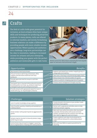 Women at the A.P.E. NGO produce corporate gifts from recycled
paper for Semiramis Intercontinental in Egypt.
Photo:SemiramisIntercontinentalCairo
Crafts
The field of crafts holds great potential for
inclusion, as local artisans often have unique
skills and techniques for producing attractive
products. In many places, crafts are offered
in informal markets, and merely formalising
business relations can make a difference by
providing people with more reliable income
opportunities. Where quality and aesthetics
are a challenge, long-term partnerships can
be a key to innovation, leading to increased
income for artisans and your enterprise,
while providing your guests with the perfect
ambience and memorable gifts to take home.
Opportunities
Buy souvenirs from local artisans.
Procure furniture, bed linings, dinnerware, office
supplies and decorative materials from local
producers.
Provide space and time for artisans to sell their
products.
Give guests tips on buying locally produced souvenirs
(including what not to buy: e.g., products made from
endangered species) and visiting local artisans.
Provide artisans with appropriate waste for reuse in
handicrafts (e.g., for recycled-paper products).
Benefits
Augment and expand your product range by giving it a
recognisable local identity.
Save costs in the long run by shortening supply chains.
Reduce hassle from informal vendors for guests.
Create an authentic shopping experience for guests.
Enhance waste management through recycling.
Challenges Solution strategies
Lack of market knowledge among suppliers.
Provide detailed information on your product needs
and those of your guests.
Lack of quality, quantity, reliability and availability of
crafted products.
Partner with cooperatives and other actors to help
build local artisans’ capacity.
Street vendors’ selling style may be too aggressive for
guests.
Work with local authorities and/or other businesses
to provide informal sellers with access to formal
markets, strengthening their presence and reducing
their need for aggressive sales techniques.
Artisans may be reluctant to diversify product range,
preferring sure sales.
Create a platform with other local enterprises to
create sufficient demand for a diversified product
range.
Local artisans may not want to engage in upcycling,
due to stigmatisation of dealing with waste products.
Work with local NGOs to explore possibilities for
upcycling.
24
chapter 2  Opportunities for inclusion
 