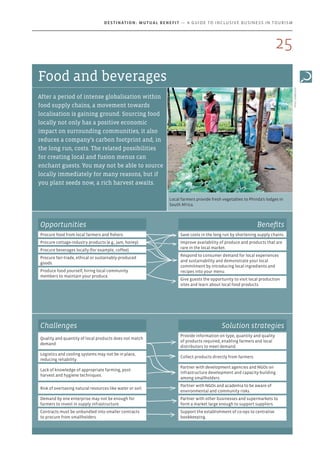 Local farmers provide fresh vegetables to Phinda’s lodges in
South Africa.
Photo:andBeyond
Food and beverages
After a period of intense globalisation within
food supply chains, a movement towards
localisation is gaining ground. Sourcing food
locally not only has a positive economic
impact on surrounding communities, it also
reduces a company’s carbon footprint and, in
the long run, costs. The related possibilities
for creating local and fusion menus can
enchant guests. You may not be able to source
locally immediately for many reasons, but if
you plant seeds now, a rich harvest awaits.
Opportunities
Procure food from local farmers and fishers.
Procure cottage-industry products (e.g., jam, honey).
Procure beverages locally (for example, coffee).
Procure fair-trade, ethical or sustainably-produced
goods.
Produce food yourself, hiring local community
members to maintain your produce.
Benefits
Save costs in the long run by shortening supply chains.
Improve availability of produce and products that are
rare in the local market.
Respond to consumer demand for local experiences
and sustainability and demonstrate your local
commitment by introducing local ingredients and
recipes into your menu.
Give guests the opportunity to visit local production
sites and learn about local food products.
Challenges Solution strategies
Quality and quantity of local products does not match
demand.
Provide information on type, quantity and quality
of products required, enabling farmers and local
distributors to meet demand.
Logistics and cooling systems may not be in place,
reducing reliability.
Collect products directly from farmers.
Lack of knowledge of appropriate farming, post-
harvest and hygiene techniques.
Partner with development agencies and NGOs on
infrastructure development and capacity-building
among smallholders.
Risk of overtaxing natural resources like water or soil.
Partner with NGOs and academia to be aware of
environmental and community risks.
Demand by one enterprise may not be enough for
farmers to invest in supply infrastructure.
Partner with other businesses and supermarkets to
form a market large enough to support suppliers.
Contracts must be unbundled into smaller contracts
to procure from smallholders.
Support the establishment of co-ops to centralise
bookkeeping.
25
Destination: Mutual Benefit — A GUIDE TO INCLUSIVE BUSINESS IN TOURISM
 