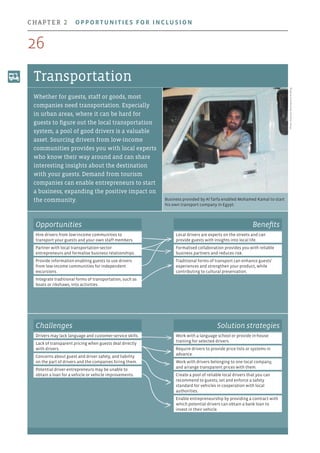 Business provided by Al Tarfa enabled Mohamed Kamal to start
his own transport company in Egypt.
Photo:OrascomDevelopmentHolding
Transportation
Whether for guests, staff or goods, most
companies need transportation. Especially
in urban areas, where it can be hard for
guests to figure out the local transportation
system, a pool of good drivers is a valuable
asset. Sourcing drivers from low-income
communities provides you with local experts
who know their way around and can share
interesting insights about the destination
with your guests. Demand from tourism
companies can enable entrepreneurs to start
a business, expanding the positive impact on
the community.
Opportunities
Hire drivers from low-income communities to
transport your guests and your own staff members.
Partner with local transportation-sector
entrepreneurs and formalise business relationships.
Provide information enabling guests to use drivers
from low-income communities for independent
excursions.
Integrate traditional forms of transportation, such as
boats or rikshaws, into activities.
Benefits
Local drivers are experts on the streets and can
provide guests with insights into local life.
Formalised collaboration provides you with reliable
business partners and reduces risk.
Traditional forms of transport can enhance guests’
experiences and strengthen your product, while
contributing to cultural preservation.
Challenges
Drivers may lack language and customer-service skills.
Lack of transparent pricing when guests deal directly
with drivers.
Concerns about guest and driver safety, and liability
on the part of drivers and the companies hiring them.
Potential driver-entrepreneurs may be unable to
obtain a loan for a vehicle or vehicle improvements.
Solution strategies
Work with a language school or provide in-house
training for selected drivers.
Require drivers to provide price lists or systems in
advance.
Work with drivers belonging to one local company,
and arrange transparent prices with them.
Create a pool of reliable local drivers that you can
recommend to guests; set and enforce a safety
standard for vehicles in cooperation with local
authorities.
Enable entrepreneurship by providing a contract with
which potential drivers can obtain a bank loan to
invest in their vehicle.
26
chapter 2  Opportunities for inclusion
 