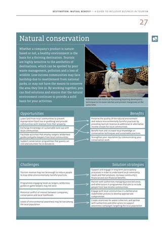 Indonesian crab fishers at Kampoeng Kepiting developed a
technique to increase catches and protect mangroves at the
same time.
Photo:KampoengKepitingEkowisataBali
Natural conservation
Whether a company’s product is nature-
based or not, a healthy environment is the
basis for a thriving destination. Tourists
are highly sensitive to the aesthetics of
destinations, which can be spoiled by poor
waste management, pollution and a loss of
wildlife. Low-income communities may face
hardship due to resettlement from national
parks, or may not have the means to conserve
the area they live in. By working together, you
can find solutions and ensure that the natural
environment continues to provide a solid
basis for your activities.
Opportunities
Lease land from local communities to prevent
expropriation (land loss or grabbing) and provide
communities with revenue from their property.
Exchange knowledge on sustainable land use with
local communities.
Facilitate activities that employ rangers, wilderness
guides and game keepers from local communities.
Support conservation programmes that guests can
visit and volunteer for or donate to.
Benefits
Preserve the quality of the natural environment
and reduce environmentally harmful practices by
providing tourism revenue as additional or alternative
income stream for local communities.
Benefit from and increase local knowledge on
conservation techniques and sustainable practices.
Strengthen your reputation by communicating your
conservation work.
Challenges Solution strategies
Tourism revenue may not be enough to induce people
to stop other environmentally harmful practices.
Support and engage in long-term participatory
processes in order to understand local community
needs and find solutions; increase community’s
financial and non-financial benefits.
Programmes engaging locals as rangers, wilderness
guides or game keepers may not exist.
Partner with authorities managing protected areas
and other actors in programmes that aim to include
people from low-income communities.
Potential conflict of interest between companies,
conservation and local livelihoods.
Engage with local communities in a deliberative
stakeholder process to develop appropriate
compromises.
Levels of environmental awareness may be low among
the local population.
Create incentives for waste collection, and partner
with authorities and other actors to support
awareness campaigns targeting the local population.
27
Destination: Mutual Benefit — A GUIDE TO INCLUSIVE BUSINESS IN TOURISM
 