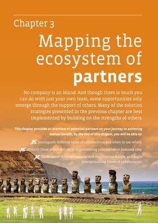 No company is an island. And though there is much you
can do with just your own team, some opportunities only
emerge through the support of others. Many of the solution
strategies presented in the previous chapter are best
implemented by building on the strengths of others.
This chapter provides an overview of potential partners on your journey to achieving
mutual benefit. By the end of this chapter, you will be able to:
P  Distinguish different types of collaboration and when to use which.
P  Identify those actors critical to implementing your inclusive business idea.
P  Understand their motivations and organisational logic, and begin
conceptualising forms of collaboration.
Mapping the
ecosystem of
partners
x
x
x
Photo: Amy Nichole Harris / Shutterstock.com
Chapter 3
 