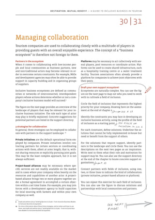 Managing collaboration
Tourism companies are used to collaborating closely with a multitude of players in
providing guests with an overall enjoyable experience. The concept of a “business
ecosystem” is therefore not foreign to them.
Platforms may be necessary to act collectively with sev-
eral players, pool resources or coordinate action. Plat-
forms can be used to create shared infrastructure, such
as a hospitality training centre or a water treatment
facility. Tourism associations often already provide a
platform for companies to achieve joint objectives with
their peers.
Draft your own support ecosystem!
Ecosystems are naturally complex. You can use the fig-
ure on the next page to map out who you need to work
with to cultivate a field of inclusion.
Circle the field of inclusion that represents the highest
priority for your company, drawing here on the assess-
ment at the end of chapter 2.
Identify the constraints you may face in developing an
inclusive business activity, using the profile of the field
of inclusion as a starting point.
For each constraint, define solutions. Underline the so-
lutions that cannot be fully implemented in-house but
need or benefit from the support of others.
For the solutions that require support, identify part-
ners in the landscape and circle them. You can use the
descriptions on the next two pages as an inspiration.
Write next to them what their role and motivation for
support may be. You can also use the support directory
at the end of the chapter to locate concrete support or-
ganisations.
Connect partners with fields of inclusion, using one,
two, or three lines to indicate the kind of collaboration
(private initiative, project-based alliance or platform).
You can repeat this exercise for each field of inclusion.
You can also use the figure to discuss solutions and
partnerships with local communities and partners.
Partners in the ecosystem
When it comes to collaborating with low-income peo-
ple and local communities as business partners, new
and non-traditional actors may become relevant in or-
der to overcome certain constraints. For example, NGOs
and development agencies may often be able to provide
support in capacity building and in organising groups
of suppliers.
Inclusive business ecosystems are defined as commu-
nities or networks of interconnected, interdependent
players whose actions determine whether or not a com-
pany’s inclusive business model will succeed.9
The figure on the next page provides an overview of the
landscape of players that may be relevant for your in-
clusive business initiative. The role each type of actor
may play is briefly explained. Concrete suggestions for
potential partners are listed in the support directory.
3 strategies for collaboration
In general, three strategies can be employed to collabo-
rate with partners in the support landscape: 10
Private initiatives are the default operational form em-
ployed by companies. Private initiatives involve con-
tracting partners for certain services or coordinating
actions with them, albeit at arms length, that is, with-
out sharing resources or explicitly pursuing joint goals.
This may be the least complex approach, but it is not
always sufficient.
Project-based alliances may be necessary where spe-
cific services are not readily available on the market
and in cases where your company relies heavily on the
resources and capabilities of another actor. A project-
based alliance brings two or more players together un-
der a formal agreement to accomplish a certain objec-
tive within a set time frame. For example, you may join
forces with a development agency to build capacities
for local sourcing with farmers and within your own
company as well.
9	 Gradl and Jenkins (2011). Tackling Barriers to Scale - From Inclusive Business Models
to Inclusive Business Ecosystems.
10	 For more information about these three strategies, and on when and how to use
them, see Gradl and Jenkins (2011). Tackling Barriers to Scale – From Inclusive Busi-
ness Models to Inclusive Business Ecosystems.
X
see p. 29
See next
page!
See fields of
inclusion in ch. 2
p. 34
313130 |
Destination: Mutual Benefit — A GUIDE TO INCLUSIVE BUSINESS IN TOURISM
 