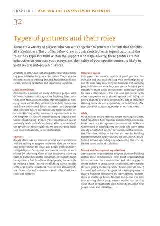 Types of partners and their roles
There are a variety of players who can work together to generate tourism that benefits
all stakeholders. The profiles below draw a rough sketch of each type of actor and the
roles they typically fulfil within the support landscape. Clearly, these profiles are not
exhaustive. As you map your ecosystem, the reality of your specific context is likely to
yield several unforeseen nuances.
Other companies
Your peers can provide models of good practice. You
may also find that collaborating with peers helps estab-
lish the necessary scale for your business. For example,
peer collaboration may help you create demand great
enough to make local procurement financially viable
for new entrepreneurs. You can also join forces with
other companies on a shared agenda and lobby for
policy changes or public investment, aim to influence
training curricula and approaches, or build joint infra-
structure such as training centres or crafts markets.
NGOs
NGOs inform policy reforms, create training facilities,
build capacities, help organise communities, and some-
times even act to represent communities. NGOs are
experienced in participatory methods and have often
already established long-term relations with communi-
ties. Therefore, NGOs can be ideal partners for building
entrepreneurship opportunities, for instance by estab-
lishing artisan workshops or developing touristic ac-
tivities based on local traditions.
Donors and development organisations
Development organisations support capacity-building
within local communities, help build organisational
infrastructures for communities and advise govern-
ments on how to bring about structural transformation
through policy measures. Some donors provide direct
financial and technical support for starting up new in-
clusive business initiatives via development partner-
ships or challenge funds. Tourism companies can link
into existing donor programmes within the tourism
value chain or collaborate with donors to establish new
programmes and initiatives.
A variety of actors can turn into partners for implement-
ing your initiative for greater inclusion. They can take
different roles in creating demand, facilitating collabo-
ration, building capacities and organising suppliers.
Local communities
Communities consist of many different people with
different interests and capacities. Building direct rela-
tions with formal and informal representatives of vari-
ous groups within the community can help companies
and firms understand locals’ interests and capacities
and therefore foster successful long-term business re-
lations. Working with community organisations or lo-
cal suppliers facilitates smooth-running logistics and
sound bookkeeping. Even if your organisation works
primarily with individuals, being able to understand
the specifics of their social context can only help facili-
tate your mutual success in collaboration.
Tourists
Guests often take an interest in local social conditions
and are willing to support initiatives that create valu-
able opportunities for locals and people living in pover-
ty in particular. Companies can involve tourists in such
efforts by informing them of the initiatives, allowing
them to participate in the initiatives, or enabling them
to experience first-hand how they operate, for example
by visiting a farm, thereby establishing direct contact
with local business partners. Tourists can also contrib-
ute financially and sometimes even offer their own
skills and contacts.
32
chapter 3  Mapping the ecosystem of partners
 