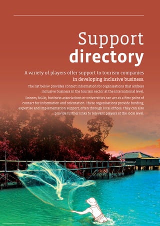 Support
directory
A variety of players offer support to tourism companies
in developing inclusive business.
The list below provides contact information for organisations that address
inclusive business in the tourism sector at the international level.
Donors, NGOs, business associations or universities can act as a first point of
contact for information and orientation. These organisations provide funding,
expertise and implementation support, often through local offices. They can also
provide further links to relevant players at the local level.
Photo: Kampoeng Kepiting Ekowisata Bali
 