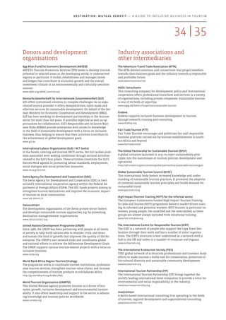 Donors and development
organisations
Aga Khan Fund for Economic Development (AKFED)
AKFED’s Tourism Promotion Services (TPS) seeks to develop tourism
potential in selected areas in the developing world, in underserved
regions in particular. It builds, rehabilitates and manages hotels
and lodges that contribute to economic growth and the overall
investment climate in an environmentally and culturally sensitive
manner.
www.akdn.org/akfed_tourism.asp
Deutsche Gesellschaft für Internationale Zusammenarbeit (GIZ)
GIZ offers customised solutions to complex challenges. As an expe-
rienced service provider it offers demand-driven, tailor-made and
effective services for sustainable development. On behalf of the Ger-
man Ministry for Economic Cooperation and Development (BMZ),
GIZ has been working on development partnerships in the tourism
sector for more than ten years. It provides expertise as well as op-
portunities for collaboration. GIZ’s Responsible and Inclusive Busi-
ness Hubs (RIBHs) provide enterprises with access to knowledge
in the field of sustainable development with a focus on inclusive
business, thus helping to ensure that their activities contribute to
the achievement of global development goals. 
www.giz.de
International Labour Organization (ILO) / HCT Sector
In the hotels, catering and tourism (HCT) sector, the ILO tackles prob-
lems associated with woking conditions through sectoral activities
related to the ILO’s four pillars. These activities constitute the ILO’s
Decent Work agenda in promoting labour standards, employment,
social dialogue and social protection measures.
www.ilo.org/tourism
Swiss Agency for Development and Cooperation (SDC)
The Swiss Agency for Development and Cooperation (SDC) is Swit-
zerland’s international cooperation agency within the Federal De-
partment of Foreign Affairs (FDFA). The SDC funds projects aiming to
strengthen tourism destinations and improve the economic impact
of tourism on local communities.
www.sdc.admin.ch
Swisscontact
The development organization of the Swiss private sector fosters
and develops sustainable tourism approaches, e.g. by promoting
destination managemement organisations.
www.swisscontact.org
United Nations Development Programme (UNDP)
Since 1966, the UNDP has been partnering with people at all levels
of society to help build nations able to weather crisis, and drive
and sustain the kind of growth that improves the quality of life for
everyone. The UNDP’s vast network links and coordinates global
and national efforts to achieve the Millennium Development Goals.
The UNDP supports various tourism-related projects with a focus on
inclusive business.
www.undp.org
World Bank Africa Region Tourism Strategy
The programme works to coordinate tourism institutions, profession-
alise tourism services, strengthen tourism value chains, and increase
the competitiveness of tourism products in sub-Saharan Africa.
http://go.worldbank.org/ALVNILZAZ0
World Tourism Organisation (UNWTO) 
This United Nations agency promotes tourism as a driver of eco-
nomic growth, inclusive development and environmental sustain-
ability. It also offers leadership and support to the sector in advanc-
ing knowledge and tourism policies worldwide.
www2.unwto.org
Industry associations and
other intermediaries
The Adventure Travel Trade Association (ATTA)
The ATTA delivers solutions and connections that propel members
towards their business goals and the industry towards a responsible
and profitable future. 
www.adventuretravel.biz
AGEG Consultants
This consulting company for development policy and international
cooperation offers professional know-how and services to a variety
of organisations, including private companies. Sustainable tourism
is one of its fields of expertise.
www.ageg.de/fields-of-expertise/sustainable-tourism
Endeva
Endeva supports inclusive business development in tourism
through research, training and consulting.
www.endeva.org
Fair Trade Tourism (FTT)
Fair Trade Tourism encourages and publicises fair and responsible
business practices carried out by tourism establishments in south-
ern Africa and beyond.
www.fairtrade.travel
The Global Partnership for Sustainable Tourism (GPST)
A global initiative launched in 2011 to inject sustainability prin-
ciples into the mainstream of tourism policies, development and
operations.
http://sdt.unwto.org/en/content/global-partnership-sustainable-tourism-gpst
Global Sustainable Tourism Council (GSTC)
This international body fosters increased knowledge and under-
standing of sustainable tourism practices. It promotes the adoption
of universal sustainable tourism principles and builds demand for
sustainable travel.
www.gstcouncil.org
High Impact Tourism Training (HITT) for the informal sector
The European Commission-funded High Impact Tourism Training
for Jobs and Income (HITT) programme delivers market-driven train-
ing to informal and potential workers. HITT focuses in particular on
women, young people, the unskilled and the semi-skilled, as these
groups are almost always excluded from vocational training.
www.hitt-initiative.org
The International Centre for Responsible Tourism (ICRT)
The ICRT is a network of people who support the Cape Town Dec-
laration through their work and has a number of sister organisa-
tions. The ICRT’s structure is best understood as a network with a
hub in the UK and nodes in a number of countries and regions.
www.icrtourism.org
The International Ecotourism Society (TIES)
TIES’ global network of ecotourism professionals and travelers leads
efforts to make tourism a viable tool for conservation, protection of
bio-cultural diversity and sustainable community development.
www.ecotourism.org
International Tourism Partnership (ITP)
The International Tourism Partnership (ITP) brings together the
world’s leading international hotel companies to provide a voice for
environmental and social responsibility in the industry.
www.tourismpartnership.org
mas|contour
A Berlin-based international consulting firm operating in the fields
of tourism, regional development and organisational consulting.
www.mascontour.info
3534 |
Destination: Mutual Benefit — A GUIDE TO INCLUSIVE BUSINESS IN TOURISM
 