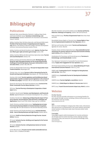 Bibliography
Mitchell, Jonathan and Caroline Ashley (2010). Tourism and Poverty
Reduction: Pathways to Prosperity. London: ODI and Earthscan.
Peak and Skift (2014). The Rise of Experiential Travel. New York: Peak
and Skift.
Roundtable Human Rights in Tourism (2013). Human Rights in Tour-
ism: An Implementation Guideline for Tour Operators. Berlin.
SNV East and Southern Africa (2007). Tourism and Development. 
Agendas for action. Nairobi.
Snyman, Susan and Anna Spenceley (2012). Key sustainable tourism
mechanisms for poverty reduction and local socio-economic develop-
ment in Africa. Africa Insight Vol. 42.
Studienkreis für Tourismus und Entwicklung (2013). Tourismus in
Entwicklungs- und Schwellenländer. Seefeld.
Tour Operators’ Initiative for Sustainable Tourism Development
(2004). Supply chain engagement for tour operators. Paris.
TUI Travel Sustainability Survey (2010). Group Marketing TUI Travel.
International Consumer Research.  March 15, 2010.
UNDP (2008). Creating Value for All - Strategies for Doing Business
with the Poor.  New York.
UNWTO (2013). Sustainable Tourism for Development Guidebook. 
Madrid.
UNWTO (2013). Tourism Highlights. 2013 Edition. Madrid.
UNWTO (2011). Global Report on Women in Tourism 2010. Madrid.
WTTC (2014). Travel & Tourism Economic Impact 2014: World. London.
Websites
Pro Poor Tourism
Pro Poor Tourism provides information on increasing benefits for
poor people through tourism including a library with pro-poor tour-
ism literature and case studies.
www.propoortourism.info
Skift
Skift is a travel intelligence company that offers news, information,
data and services to professionals in the travel industry and profes-
sional travelers to help them make smart decisions about travel.
www.skift.com
TrainingAid
TrainingAid supports skills development for tourism profession-
als through practical online learning courses, helping translate
information, data, and resources into practical knowledge, skills
and solutions.
www.trainingaid.org
Publications
Aderhold, Peter, Astrid Kösterke, Dietlind v. Laßberg, Birgit Steck,
and Armin Vielhaber (2013). Tourismus in Entwicklungs- und
Schwellenländer. Seefeld: Studienkreis für Tourismus und Entwick-
lung e.V. Seefeld.
Ashley, Caroline, Peter De Brine, Amy Lehr, and Hannah Wilde (2007).
The Role of the Tourism Sector in Expanding Economic Opportu-
nity. Boston: The Fellows of Harvard College, Overseas Development
Institute, International Business Leaders Forum.
Ashley, Caroline and Harold Goodwin (2007). Opinion: Pro-Poor Tour-
ism: What’s gone right and what’s gone wrong? London: ODI.
Ashley, Caroline, Melissa de Kock and Anna Spenceley (2009). Tourism
and Local Development. Geneva: ITC.
Ashley, Caroline and Jonathan Mitchell (2008). Working Paper 291.
Doing the right thing approximately not the wrong thing precisely:
Challenges of monitoring impacts of pro-poor interventions in tour-
ism value chains. London: ODI, SNV, IFC.
Center for Responsible Travel (2014). The Case for Responsible Travel:
Trends & Statistics. Washington DC.
Christie, Iain, et al. (2013). Tourism in Africa: Harnessing Tourism for
Growth and Improved Livelihoods. Washington, DC: The World Bank.
Downes, John (2006). Tourism Legislation and the Millennium Devel-
opment Goals. A guide to analyse tourism legislation in the context of
the MDG 2015 targets. Vientiane: CRC for Sustainable Tourism, SNV.
Forum for the Future, The Travel Foundation (2012). Survival of the
fittest: Sustainable Tourism Means Business. London.
GIZ (2014). Tourism Planning in Development Cooperation: A Hand-
book. Berlin.
Goodwin, Harold (2008). Tourism, Local Development, and Poverty Re-
duction. Applied Research in Economic Development. Vol. 5, Issue 3.
Goodwin Harold (2007). Measuring and Reporting the Impact of Tour-
ism on Poverty. Tourism Research: New Directions, Challenges and
Applications. Airey D and Tribe J (Eds), Chap 5 pp. 63–75 Elsevier.
Gradl, Christina and Beth Jenkins (2011). Tackling Barriers to Scale:
From Inclusive Business Models to Inclusive Business Ecosystems. 
Cambridge, MA: the CSR Initiative at the Harvard Kennedy School.
Gradl, Christina and Claudia Knobloch (2011). Inclusive Business
Guide – How to Develop Business and Fight Poverty. Endeva, Berlin.
ILO (2013). Toolkit on Poverty Reduction through Tourism. Second
Edition. Geneva.
ITC (2010). Inclusive Tourism. Building Local Capacity for the Tourism
Job Market. Geneva.
ITC (2010). Inclusive Tourism. Linking Business Sectors to Tourism
Markets. Geneva.
Junck, Manuel (2011). Pro-poor tourism needs sustainable land use. 
Rural 21, Vol. 4. Frankfurt am Main.
37
Destination: Mutual Benefit — A GUIDE TO INCLUSIVE BUSINESS IN TOURISM
 