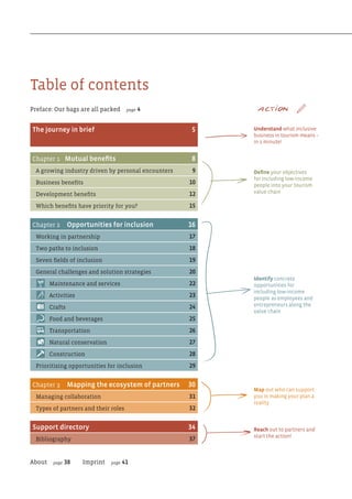 Table of contents
Preface: Our bags are all packed  page 4
The journey in brief 5 Understand what inclusive
business in tourism means –
in 1 minute! 
Chapter 1  Mutual benefits 8
Define your objectives
for including low-income
people into your tourism
value chain
A growing industry driven by personal encounters 9
Business benefits 10
Development benefits 12
Which benefits have priority for you? 15
Chapter 2  Opportunities for inclusion 16
Identify concrete
opportunities for
including low-income
people as employees and
entrepreneurs along the
value chain
Working in partnership 17
Two paths to inclusion 18
Seven fields of inclusion 19
General challenges and solution strategies 20
Maintenance and services 22
Activities 23
Crafts 24
Food and beverages 25
Transportation 26
Natural conservation 27
Construction 28
Prioritising opportunities for inclusion 29
Chapter 3  Mapping the ecosystem of partners 30
Map out who can support
you in making your plan a
reality
Managing collaboration 31
Types of partners and their roles 32
Support directory 34 Reach out to partners and
start the action!
Bibliography 37
action
About  page 38    Imprint  page 41
X
 