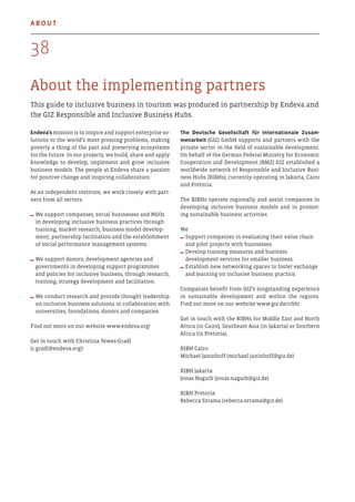About the implementing partners
This guide to inclusive business in tourism was produced in partnership by Endeva and
the GIZ Responsible and Inclusive Business Hubs.
Endeva’s mission is to inspire and support enterprise so-
lutions to the world’s most pressing problems, making
poverty a thing of the past and preserving ecosystems
for the future. In our projects, we build, share and apply
knowledge to develop, implement and grow inclusive
business models. The people at Endeva share a passion
for positive change and inspiring collaboration.
As an independent institute, we work closely with part-
ners from all sectors.
We support companies, social businesses and NGOs
in developing inclusive business practices through
training, market research, business model develop-
ment, partnership facilitation and the establishment
of social performance management systems.
We support donors, development agencies and
governments in developing support programmes
and policies for inclusive business, through research,
training, strategy development and facilitation.
We conduct research and provide thought leadership
on inclusive business solutions in collaboration with
universities, foundations, donors and companies.
Find out more on our website www.endeva.org!
Get in touch with Christina Tewes-Gradl
(c.gradl@endeva.org)!
The Deutsche Gesellschaft für Internationale Zusam-
menarbeit (GIZ) GmbH supports and partners with the
private sector in the field of sustainable development.
On behalf of the German Federal Ministry for Economic
Cooperation and Development (BMZ) GIZ established a
worldwide network of Responsible and Inclusive Busi-
ness Hubs (RIBHs), currently operating in Jakarta, Cairo
and Pretoria.
The RIBHs operate regionally and assist companies in
developing inclusive business models and in promot-
ing sustainable business activities.
We
Support companies in evaluating their value chain
and pilot projects with businesses.
Develop training measures and business
development services for smaller business.
Establish new networking spaces to foster exchange
and learning on inclusive business practice.
Companies benefit from GIZ’s longstanding experience
in sustainable development and within the regions.
Find out more on our website www.giz.de/ribh!
Get in touch with the RIBHs for Middle East and North
Africa (in Cairo), Southeast Asia (in Jakarta) or Southern
Africa (in Pretoria):
RIBH Cairo:
Michael Janinhoff (michael.janinhoff@giz.de)
RIBH Jakarta:
Jonas Naguib (jonas.naguib@giz.de)
RIBH Pretoria:
Rebecca Szrama (rebecca.szrama@giz.de)
38
About
 