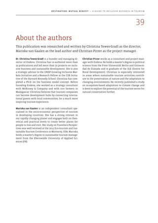 About the authors
This publication was researched and written by Christina Tewes-Gradl as the director,
Mariska van Gaalen as the lead author and Christian Pirzer as the project manager.
Dr. Christina Tewes-Gradl is a founder and managing di-
rector of Endeva. Christina has co-authored more than
20 publications and led more than 50 projects on inclu-
sive business and sustainable development. She is also
a strategic advisor to the UNDP Growing Inclusive Mar-
kets Initiative and a Research Fellow at the CSR Initia-
tive of the Harvard Kennedy School. Christina has com-
pleted a Ph.D. on the business model concept. Before
founding Endeva, she worked as a strategy consultant
with McKinsey & Company and with rice farmers in
Madagascar. Christina believes that tourism companies
can become development hubs by connecting interna-
tional guests with local communities, for a much more
inspiring tourism experience.
Mariska van Gaalen is an independent consultant spe-
cialised in the socio-economic perspective of tourism
in developing countries. She has a strong interest in
our rapidly changing planet and engages both on theo-
retical and practical levels to create better places for
people to live and visit. Her study on Travellers Perspec-
tives was well received at the 2012 Eco-tourism and Sus-
tainable Tourism Conference in Monterey, USA. Mariska
holds a master’s degree in sustainable tourism manage-
ment from the Eberswalde University of Applied Sci-
ences (FH).
Christian Pirzer works as a consultant and project man-
ager with Endeva. He holds a master’s degree in political
science from the Freie Universität Berlin and Universi-
dad de Granada and is graduate of the SLE (Centre for
Rural Development). Christian is especially interested
in areas where sustainable tourism activities contrib-
ute to the preservation of nature and the adaptation to
changing environments. He recently published a study
on ecosystem-based adaptation to climate change and
is keen to explore the potential of the tourism sector for
natural conservation further.
39
Destination: Mutual Benefit — A GUIDE TO INCLUSIVE BUSINESS IN TOURISM
 