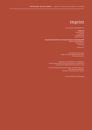 Imprint
This publication was published by:
Endeva UG
Brunnenstr 192
10119 Berlin
info@endeva.org
www.endeva.org
Deutsche Gesellschaft für Internationale Zusammenarbeit (GIZ) GmbH
Dag-Hammarskjöld-Weg 1–5
65760 Eschborn
www.giz.de
October 2014
Edit: Barbara Serfozo, Berlin
Design and layout: derMarkstein.de, Berlin
Print: LaserLine, Berlin
The material in this publication is copyrighted.
Quoting, copying, and/or reproducing portions or all of this work
is permitted provided the following citation is used:
Christina Tewes-Gradl, Mariska van Gaalen, Christian Pirzer (2014).
Destination Mutual Benefit –
A Guide to Inclusive Business in Tourism
© 2014 by Endeva UG and GIZ GmbH
Destination: Mutual Benefit — A GUIDE TO INCLUSIVE BUSINESS IN TOURISM
 