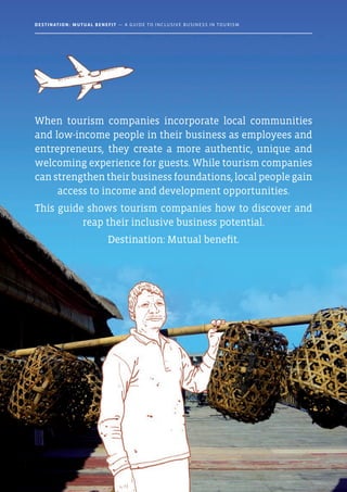 When tourism companies incorporate local communities
and low-income people in their business as employees and
entrepreneurs, they create a more authentic, unique and
welcoming experience for guests. While tourism companies
canstrengthentheirbusinessfoundations,localpeoplegain
access to income and development opportunities.
This guide shows tourism companies how to discover and
reap their inclusive business potential.
Destination: Mutual benefit.
Destination: Mutual Benefit — A GUIDE TO INCLUSIVE BUSINESS IN TOURISM
 
