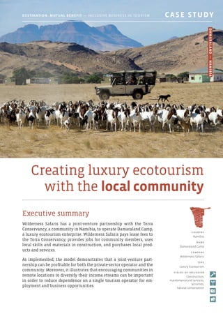 Creating luxury ecotourism
with the local community
Executive summary
Wilderness Safaris has a joint-venture partnership with the Torra
Conservancy, a community in Namibia, to operate Damaraland Camp,
a luxury ecotourism enterprise. Wilderness Safaris pays lease fees to
the Torra Conservancy, provides jobs for community members, uses
local skills and materials in construction, and purchases local prod-
ucts and services.
As implemented, the model demonstrates that a joint-venture part-
nership can be profitable for both the private-sector operator and the
community. Moreover, it illustrates that encouraging communities in
remote locations to diversify their income streams can be important
in order to reduce dependence on a single tourism operator for em-
ployment and business opportunities.
C o u ntr y
Namibia
nam e
Damaraland Camp
C o mpan y
Wilderness Safaris
T y p e
Luxury Ecotourism
F i e l d s o f i ncl u s i o n
Construction,
maintenance and services,
activities,
natural conservation
Destination: Mutual Benefit — Inclusive Business in Tourism 	 CASE STUDY
Damaraland—Namibia
 
