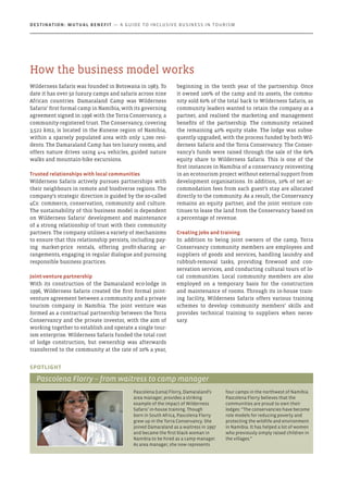 Wilderness Safaris was founded in Botswana in 1983. To
date it has over 50 luxury camps and safaris across nine
African countries. Damaraland Camp was Wilderness
Safaris’ first formal camp in Namibia, with its governing
agreement signed in 1996 with the Torra Conservancy, a
community-registered trust. The Conservancy, covering
3,522 km2, is located in the Kunene region of Namibia,
within a sparsely populated area with only 1,200 resi-
dents. The Damaraland Camp has ten luxury rooms, and
offers nature drives using 4×4 vehicles, guided nature
walks and mountain-bike excursions.
Trusted relationships with local communities
Wilderness Safaris actively pursues partnerships with
their neighbours in remote and biodiverse regions. The
company’s strategic direction is guided by the so-called
4Cs: commerce, conservation, community and culture.
The sustainability of this business model is dependent
on Wilderness Safaris’ development and maintenance
of a strong relationship of trust with their community
partners. The company utilises a variety of mechanisms
to ensure that this relationship persists, including pay-
ing market-price rentals, offering profit-sharing ar-
rangements, engaging in regular dialogue and pursuing
responsible business practices.
Joint-venture partnership
With its construction of the Damaraland eco-lodge in
1996, Wilderness Safaris created the first formal joint-
venture agreement between a community and a private
tourism company in Namibia. The joint venture was
formed as a contractual partnership between the Torra
Conservancy and the private investor, with the aim of
working together to establish and operate a single tour-
ism enterprise. Wilderness Safaris funded the total cost
of lodge construction, but ownership was afterwards
transferred to the community at the rate of 20% a year,
beginning in the tenth year of the partnership. Once
it owned 100% of the camp and its assets, the commu-
nity sold 60% of the total back to Wilderness Safaris, as
community leaders wanted to retain the company as a
partner, and realised the marketing and management
benefits of the partnership. The community retained
the remaining 40% equity stake. The lodge was subse-
quently upgraded, with the process funded by both Wil-
derness Safaris and the Torra Conservancy. The Conser-
vancy’s funds were raised through the sale of the 60%
equity share to Wilderness Safaris. This is one of the
first instances in Namibia of a conservancy reinvesting
in an ecotourism project without external support from
development organisations. In addition, 10% of net ac-
commodation fees from each guest’s stay are allocated
directly to the community. As a result, the Conservancy
remains an equity partner, and the joint venture con-
tinues to lease the land from the Conservancy based on
a percentage of revenue.
Creating jobs and training
In addition to being joint owners of the camp, Torra
Conservancy community members are employees and
suppliers of goods and services, handling laundry and
rubbish-removal tasks, providing firewood and con-
servation services, and conducting cultural tours of lo-
cal communities. Local community members are also
employed on a temporary basis for the construction
and maintenance of rooms. Through its in-house train-
ing facility, Wilderness Safaris offers various training
schemes to develop community members’ skills and
provides technical training to suppliers when neces-
sary.
Pascolena (Lena) Florry, Damaraland’s
area manager, provides a striking
example of the impact of Wilderness
Safaris’ in-house training. Though
born in South Africa, Pascolena Florry
grew up in the Torra Conservancy. She
joined Damaraland as a waitress in 1997
and became the first black woman in
Namibia to be hired as a camp manager.
As area manager, she now represents
four camps in the northwest of Namibia.
Pascolena Florry believes that the
communities are proud to own their
lodges: “The conservancies have become
role models for reducing poverty and
protecting the wildlife and environment
in Namibia. It has helped a lot of women
who previously simply raised children in
the villages.”
Spotlight
Pascolena Florry – from waitress to camp manager
How the business model works
Destination: Mutual Benefit — A GUIDE TO INCLUSIVE BUSINESS IN TOURISM
 
