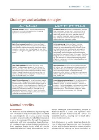 Business benefits
For Wilderness Safaris, the benefits of partnering with
local communities are manifold. One central benefit of
the partnership is the fact of having an award-winning
camp (Eco Awards Namibia: Award of Excellence 2012)
to add to its existing portfolio. Through the company’s
partnership with local communities, it can offer tour-
ists rare experiences, such as the opportunity to view
desert elephants. Staying in the 12-bed, self-catering
Damaraland Adventure Camp accommodation, an en-
terprise owned 50% by the Conservancy and 50% by
Wilderness Safaris, is another such experience. These
innovative products make Damaraland a unique and
memorable location, ensuring word-of-mouth adver-
tisement and return visits.
Cost effectiveness is another important benefit. Be-
yond its reduction of transportation costs, the decision
to build with local materials and techniques helped to
improve thermal stability and sound insulation, re-
Mutual benefits
Challenges and solution strategies
Challenges Solution strategies
Logistical burdens: Logistics associated with operating
a camp in a remote location are complex, increasing
operational costs for a business.
Purchasing locally: Wilderness Safaris aimed to purchase
local products and services where possible in order to
reduce logistical costs. Since the Torra Conservancy is
an arid area without agriculture, few local products
were available. One area of opportunity was to use
local construction materials and techniques when the
Damaraland Camp was rebuilt in 2008.
Lack of tourism experience: Before Wilderness Safaris’
market entry, the local communities had few interactions
with tourists or the tourism industry. In addition, English
was often a second or even third language for local staff
members, making it initially difficult to communicate with
guests.
On-the-job training: Wilderness Safaris provides
substantial and continuous on-the-job training. In
addition, an in-house training facility provides courses
for all staff members on housekeeping, table-waiting
and catering. Wilderness Safaris also provides career-
development opportunities and technical training for
suppliers when necessary. Finally, the company also offers
free guide training to local residents in order to expand
the pool of local skills and improve residents’ prospects
of gaining employment with other nature-based tourism
businesses in Namibia.
Staff health problems: One of the main social issues
faced by the Damaraland Camp is the high HIV rate in
local communities, which affects staff members’ health,
performance and turnover rate. Furthermore, the illness
or death of a staff member greatly affects the close-knit
community at Damaraland Camp, both emotionally and
from the perspective of staff morale.
Awareness-raising: In-house HIV-education courses and
HIV policies have been developed and implemented, with
all staff members participating. In addition, Wilderness
Safaris’ environmental and life-skills educational
programme, called “Children in the Wilderness”, inspires
children to be mindful of health and social-welfare issues
from an early age.
Loss of farmers’ livestock: The Torra Conservancy started
game ranching and signed a concession agreement with a
private hunting company to operate hunting activities in
the area. However, the increased presence of wildlife has
attracted a greater number of predators to areas where
community members also maintain livestock. Attacks
by predators on livestock result in a loss of earnings for
local farmers. This diminishes the communities’ economic
incentives to support ecotourism.
Financial compensation scheme: The Torra Conservancy
has established a financial compensation scheme to
reimburse farmers for the loss of livestock as a result of
predators. The Conservancy also employs six game guards
to protect wildlife against potential poachers, while
Wilderness Safaris itself employs a “lion guard” tasked
with protecting communities and their livestock.
Damaraland — Namibia
 