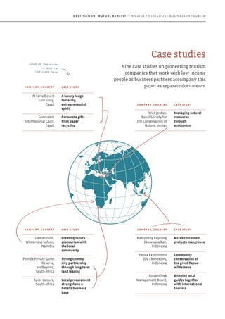 Case studies
Nine case studies on pioneering tourism
companies that work with low-income
people as business partners accompany this
paper as separate documents.Company, Country Case study
Al Tarfa Desert
Sanctuary,
Egypt
A luxury lodge
fostering
entrepreneurial
spirit
Semiramis
International Cairo,
Egypt
Corporate gifts
from paper
recycling
Company, Country Case study
Kampoeng Kepiting
Ekowisata Bali,
Indonesia
A crab restaurant
protects mangroves
Papua Expeditions
(CV. Ekonexion),
Indonesia
Community
conservation of
the great Papua
wilderness
Rinjani Trek
Management Board,
Indonesia
Bringing local
guides together
with international
tourists
Company, Country Case study
Wild Jordan,
Royal Society for
the Conservation of
Nature, Jordan
Managing natural
resources
through
ecotourism
Company, Country Case study
Damaraland,
Wilderness Safaris,
Namibia
Creating luxury
ecotourism with
the local
community
Phinda Private Game
Reserve,
andBeyond,
South Africa
Strong commu-
nity partnership
through long-term
land leasing
Spier Leisure,
South Africa
Local procurement
strengthens a
hotel's business
base
Click on the name
to jump to
the case study
Destination: Mutual Benefit — A GUIDE TO INCLUSIVE BUSINESS IN TOURISM
 