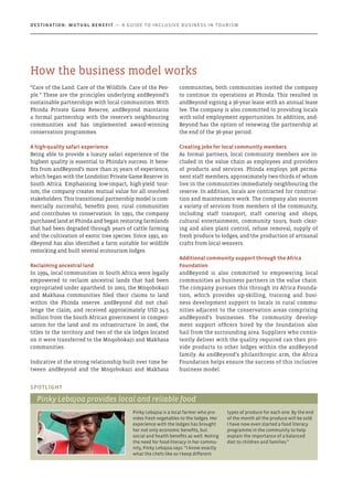 “Care of the Land. Care of the Wildlife. Care of the Peo-
ple.” These are the principles underlying andBeyond’s
sustainable partnerships with local communities. With
Phinda Private Game Reserve, andBeyond maintains
a formal partnership with the reserve’s neighbouring
communities and has implemented award-winning
conservation programmes.
A high-quality safari experience
Being able to provide a luxury safari experience of the
highest quality is essential to Phinda’s success. It bene-
fits from andBeyond’s more than 25 years of experience,
which began with the Londolozi Private Game Reserve in
South Africa. Emphasising low-impact, high-yield tour-
ism, the company creates mutual value for all involved
stakeholders. This transitional partnership model is com-
mercially successful, benefits poor, rural communities
and contributes to conservation. In 1991, the company
purchased land at Phinda and began restoring farmlands
that had been degraded through years of cattle farming
and the cultivation of exotic tree species. Since 1991, an-
dBeyond has also identified a farm suitable for wildlife
restocking and built several ecotourism lodges.
Reclaiming ancestral land
In 1994, local communities in South Africa were legally
empowered to reclaim ancestral lands that had been
expropriated under apartheid. In 2002, the Mnqobokazi
and Makhasa communities filed their claims to land
within the Phinda reserve. andBeyond did not chal-
lenge the claim, and received approximately USD 34.5
million from the South African government in compen-
sation for the land and its infrastructure. In 2006, the
titles to the territory and two of the six lodges located
on it were transferred to the Mnqobokazi and Makhasa
communities.
Indicative of the strong relationship built over time be-
tween andBeyond and the Mnqobokazi and Makhasa
communities, both communities invited the company
to continue its operations at Phinda. This resulted in
andBeyond signing a 36-year lease with an annual lease
fee. The company is also committed to providing locals
with solid employment opportunities. In addition, and-
Beyond has the option of renewing the partnership at
the end of the 36-year period.
Creating jobs for local community members
As formal partners, local community members are in-
cluded in the value chain as employees and providers
of products and services. Phinda employs 308 perma-
nent staff members, approximately two-thirds of whom
live in the communities immediately neighbouring the
reserve. In addition, locals are contracted for construc-
tion and maintenance work. The company also sources
a variety of services from members of the community,
including staff transport, staff catering and shops,
cultural entertainment, community tours, bush clear-
ing and alien plant control, refuse removal, supply of
fresh produce to lodges, and the production of artisanal
crafts from local weavers.
Additional community support through the Africa
Foundation
andBeyond is also committed to empowering local
communities as business partners in the value chain.
The company pursues this through its Africa Founda-
tion, which provides up-skilling, training and busi-
ness development support to locals in rural commu-
nities adjacent to the conservation areas comprising
andBeyond’s businesses. The community develop-
ment support officers hired by the foundation also
hail from the surrounding area. Suppliers who consis-
tently deliver with the quality required can then pro-
vide products to other lodges within the andBeyond
family. As andBeyond’s philanthropic arm, the Africa
Foundation helps ensure the success of this inclusive
business model.
Pinky Lebajoa is a local farmer who pro-
vides fresh vegetables to the lodges. Her
experience with the lodges has brought
her not only economic benefits, but
social and health benefits as well. Noting
the need for food-literacy in her commu-
nity, Pinky Lebajoa says: “I know exactly
what the chefs like so I keep different
types of produce for each one. By the end
of the month all the produce will be sold.
I have now even started a food literacy
programme in the community to help
explain the importance of a balanced
diet to children and families.”
Spotlight
Pinky Lebajoa provides local and reliable food
How the business model works
Destination: Mutual Benefit — A GUIDE TO INCLUSIVE BUSINESS IN TOURISM
 