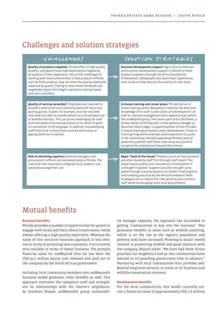 Business benefits
Phinda provides a number of opportunities for guests to
engage with locals and learn about conservation, while
always offering a high-quality experience. Whereas the
value of this inclusive business approach is less obvi-
ous in terms of attracting new customers, it is currently
very valuable in terms of repeat business. The primary
financial value for andBeyond thus far has been the
USD 34.5 million equity sum released and paid out to
the company by the South African government.
Including local community members into andBeyond’s
business model generates other benefits as well. This
approach motivates the company’s staff and strength-
ens its relationships with the reserve’s neighbours.
As Jonathan Braack, andBeyond’s group sustainabil-
ity manager explains, the approach has succeeded in
getting “communities to buy into the business”. This
generates benefits in areas such as wildlife poaching,
which is on the rise as the region’s population and
poverty rates have increased. Pointing to locals’ vested
interest in preserving wildlife and good relations with
the company, Braack states: “We have had three rhinos
poached; our neighbours had 50. Our communities have
warned us (of poaching plans) every time in advance.”
Partnering with local communities thus provides and-
Beyond long-term security in terms of its business and
wildlife-conservation interests.
Development benefits
For the local communities, this model currently car-
ries a financial value of approximately USD 2.6 million
Mutual benefits
Challenges and solution strategies
Challenges Solution strategies
Quality of products supplied: Phinda offers a high-quality
product, and guests have high expectations regarding
all aspects of their experience. One of the challenges of
working with local communities is that products offered,
such as fresh produce, may not meet the quality standards
expected by guests. Failing to meet these standards can
negatively impact the lodge’s reputation among repeat
and new customers.
Business development support: Agricultural extension
and business development support is offered to fresh-
produce suppliers through the Africa Foundation.
Professional craftspeople also share their experiences
with locals to help improve the quality of craft items.
Quality of services provided: Employees are required to
provide a level of service commensurate with the prices
paid by guests. Guides, for example, must be very well-
informed and able to provide details on a broad spectrum
of wildlife interests. This can prove challenging for staff
with low levels of formal education or for whom English
is a second (or third) language. In addition, housekeeping
staff from local communities must be meticulous in
paying attention to details.
In-house training and career plans: Phinda has an in-
house training centre designed to improve the skills and
knowledge of its staff. Career plans are developed for all
staff to improve management-level opportunities within
the andBeyond group. The career path of Eric Buthelezi, a
former porter at Phinda who is now general manager at
Mountain Rock Lodge, is a good example of how Phinda’s
in-house training promotes career development. A Star-in-
Training Programme provides work experience to youth
in the community, thereby expanding Phinda’s pool of
potential qualified staff while improving local youths’
prospects for employment beyond the reserve.
Risk of switching suppliers: General managers and
procurement officers are extremely busy at Phinda. The
risks and time required to integrate local suppliers can
easily discourage their use.
Begin “back of the house”: Products such as fresh produce
are often tested by staff first through staff meals. This
helps ensure quality and consistency in food before it
is brought to guests. Suppliers are also brought up to
speed through training sessions on modern food logistics
and handling practices by the Africa Foundation. Both
strategies aim to reduce the risks faced by procurement
staff while encouraging more local procurement.
Phinda Private Game Reserve — South Africa
 