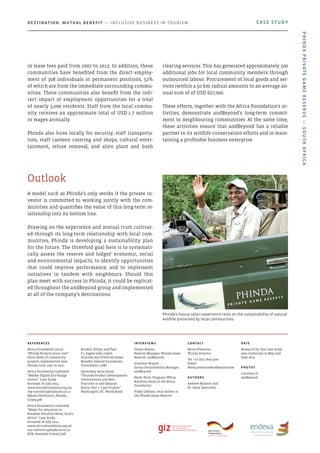 A model such as Phinda’s only works if the private in-
vestor is committed to working jointly with the com-
munities and quantifies the value of this long-term re-
lationship into its bottom line.
Drawing on the experience and mutual trust cultivat-
ed through its long-term relationship with local com-
munities, Phinda is developing a sustainability plan
for the future. The threefold goal here is to systemati-
cally assess the reserve and lodges’ economic, social
and environmental impacts; to identify opportunities
that could improve performance; and to implement
initiatives in tandem with neighbours. Should this
plan meet with success in Phinda, it could be replicat-
ed throughout the andBeyond group and implemented
at all of the company’s destinations.
Outlook
in lease fees paid from 2007 to 2013. In addition, these
communities have benefited from the direct employ-
ment of 308 individuals in permanent positions, 52%
of which are from the immediate surrounding commu-
nities. These communities also benefit from the indi-
rect impact of employment opportunities for a total
of nearly 3,000 residents. Staff from the local commu-
nity receives an approximate total of USD 1.7 million
in wages annually.
Phinda also hires locally for security, staff transporta-
tion, staff canteen catering and shops, cultural enter-
tainment, refuse removal, and alien plant and bush
clearing services. This has generated approximately 100
additional jobs for local community members through
outsourced labour. Procurement of local goods and ser-
vices (within a 50 km radius) amounts to an average an-
nual sum of of USD 627,000.
These efforts, together with the Africa Foundation’s ac-
tivities, demonstrate andBeyond’s long-term commit-
ment to neighbouring communities. At the same time,
these activities ensure that andBeyond has a reliable
partner in its wildlife conservation efforts and in main-
taining a profitable business enterprise.
Phinda’s luxury safari experience rests on the sustainability of natural
wildlife preserved by local communities.
CASE STUDYDestination: Mutual Benefit — Inclusive Business in Tourism
PhindaPrivateGameReserve—SouthAfrica
References
Africa Foundation (2012).
“Phinda Projects since 2007”.
Excel sheet of community
projects implemented near
Phinda from 2007 to 2012.
Africa Foundation (undated).
“Mduku Digital Eco-Village
Centre”. Case Study.
Accessed 26 July 2014.
www.africafoundation.org.za/
wp-content/uploads/2012/11/
Mduku-DevCentre_Phinda_
July09.pdf
Africa Foundation (undated).
“Water for education in
KwaJobe KwaZulu-Natal, South
Africa”. Case Study.
Accessed 26 July 2014.
www.africafoundation.org.za/
wp-content/uploads/2012/11/
KZN_KwaJobe-Schools.pdf
Bushell, Robyn and Paul
F.J. Eagles (eds.) (2007).
Tourism and Protected Areas:
Benefits beyond boundaries.
Oxfordshire: CABI.
Spenceley, Anna (2010).
“Tourism Product Development
Interventions and Best
Practices in sub-Saharan
Africa: Part 2: Case Studies”.
Washington DC: World Bank.
Interviews
Simon Naylor,
Reserve Manager, Phinda Game
Reserve, andBeyond
Jonathan Braack,
Group Sustainability Manager,
andBeyond
Bheki Ntuli, Program Officer,
KwaZulu-Natal at the Africa
Foundation
Pinky Lebajoa, local farmer at
the Phinda Game Reserve
Contact
Kevin Pretorius,
Phinda Director
Tel: +27 (0)11 809 4300
Email:
Kevin.pretorius@andbeyond.com
Authors
Andrew Rylance and
Dr. Anna Spenceley
Date
Research for this case study
was conducted in May and
June 2014
photos
Courtesy of
andBeyond
 