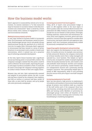 Spier’s approach to sustainability informs all of its op-
erations. Its mission statement is “to find innovative
ways for business to succeed in balance with (the) envi-
ronment and communities”. Spier is owned by a South
African family with a history of engagement in social
and environmental initiatives.
Making local procurement a priority
In 2004, Spier shifted its business model to incorporate
more local businesses and businesses owned by previ-
ously disadvantaged groups (racial and gender groups
disenfranchised during the apartheid era in South Af-
rica) into its supply chain. Previously, Spier’s approach
to inclusiveness had been limited to a series of ad-hoc
donations to social projects and a number of small-scale
interventions, which it realised was not a proactive
way of achieving sustainable development.
At the time, Spier’s leisure business had a significant
annual purchasing power of around USD 3 million. The
company’s managers realised that this power could be
used to influence the local market, improving the quali-
ty and range of products available to them. It could also
be used to encourage the company’s existing suppliers
to conduct similar reviews of their own supply chains.
Between 2004 and 2007, Spier systematically assessed
and adapted its procurement system. By 2007, 79 new
jobs had been created by the company’s new suppliers,
and USD 12.6 million in contracts had been issued. Of
these jobs, 40 were held by women, and 59 by people
who were previously unemployed.
Increasing procurement from local suppliers
Today, 98.7% of Spier’s total procurement budget is
spent on 288 suppliers either in the local region or
which qualify under the country’s Black Economic Em-
powerment Act (BEE). Products and services purchased
include but are not limited to fresh produce, beverages,
building materials, construction and maintenance ser-
vices, hotel room suppliers, furniture, petrol and trans-
portation. Contracts have been agreed for wooden-deck
construction, fuel-wood collection and vegetation man-
agement with local businesses predominantly staffed
by previously unemployed local residents.
Supporting supplier development and partnerships
Spier also supports the development of new local sup-
pliers. Its laundry services, for example, were previous-
ly fully outsourced. However, the company constructed
an in-house laundry centre that is today managed and
operated by a local business. This helped cut Spier’s
costs by 25%, increased the number of people employed
within the laundry business by five, and created a new
and profitable small enterprise. Another such example
is the joint-venture partnership created between Spi-
er’s transportation services and a previously existing
transport contractor. This partnership helped Spier to
satisfy its BEE requirements, while in turn providing
the joint venture with 40% of Spier’s non-bulk transport
business.
Increasing employment of local staff
Spier has also placed a high priority on employing lo-
cal residents and members of previously disadvantaged
groups. At present, local residents make up a majority
of the staff within each of the company’s three busi-
ness branches, including wine (75% local staff), leisure
(88%) and farming (100%). Members of previously dis-
advantaged groups work within all branches of the
business (wine, leisure, farming) and at all levels, from
housekeeping to marketing management.
In 2004, Spier shifted from using laun-
dry services provided by an external
company to employing a local business
entrepreneur working on-site. Using
two containers as a workplace, local
businessman Bernie Samuels, a previ-
ously unemployed father of four, today
runs a successful enterprise called Klein
Begin (small beginnings). He employs
five people from the local community.
Samuels works hard to meet operational
demands, but the creation of the busi-
ness has changed his life.
Spotlight
Bernie Samuels runs a successful laundry enterprise
How the business model works
Destination: Mutual Benefit — A GUIDE TO INCLUSIVE BUSINESS IN TOURISM
 