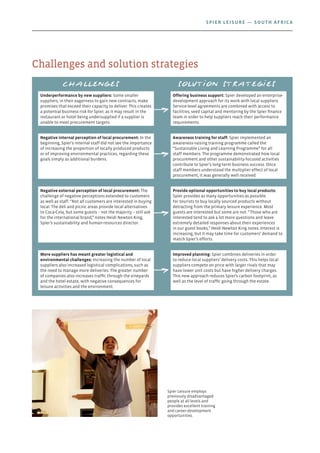 Spier Leisure employs
previously disadvantaged
people at all levels and
provides excellent training
and career-development
opportunities.
Challenges and solution strategies
Challenges Solution strategies
Underperformance by new suppliers: Some smaller
suppliers, in their eagerness to gain new contracts, make
promises that exceed their capacity to deliver. This creates
a potential business risk for Spier, as it may result in the
restaurant or hotel being undersupplied if a supplier is
unable to meet procurement targets.
Offering business support: Spier developed an enterprise-
development approach for its work with local suppliers.
Service-level agreements are combined with access to
facilities, seed capital and mentoring by the Spier finance
team in order to help suppliers reach their performance
requirements.
Negative internal perception of local procurement: In the
beginning, Spier’s internal staff did not see the importance
of increasing the proportion of locally produced products
or of improving environmental practices, regarding these
goals simply as additional burdens.
Awareness training for staff: Spier implemented an
awareness-raising training programme called the
“Sustainable Living and Learning Programme” for all
staff members. The programme demonstrated how local
procurement and other sustainability-focused activities
contribute to Spier’s long-term business success. Once
staff members understood the multiplier effect of local
procurement, it was generally well received.
Negative external perception of local procurement: The
challenge of negative perceptions extended to customers
as well as staff. “Not all customers are interested in buying
local. The deli and picnic areas provide local alternatives
to Coca-Cola, but some guests – not the majority – still ask
for the international brand,” notes Heidi Newton King,
Spier’s sustainability and human-resources director.
Provide optional opportunities to buy local products:
Spier provides as many opportunities as possible
for tourists to buy locally sourced products without
detracting from the primary leisure experience. Most
guests are interested but some are not. “Those who are
interested tend to ask a lot more questions and leave
extremely detailed responses about their experiences
in our guest books,” Heidi Newton King notes. Interest is
increasing, but it may take time for customers’ demand to
match Spier’s efforts.
More suppliers has meant greater logistical and
environmental challenges: Increasing the number of local
suppliers also increased logistical complications, such as
the need to manage more deliveries. The greater number
of companies also increases traffic through the vineyards
and the hotel estate, with negative consequences for
leisure activities and the environment.
Improved planning: Spier combines deliveries in order
to reduce local suppliers’ delivery costs. This helps local
suppliers compete on price with larger rivals that may
have lower unit costs but have higher delivery charges.
This new approach reduces Spier’s carbon footprint, as
well as the level of traffic going through the estate.
SPIER LEISURE — South Africa
 