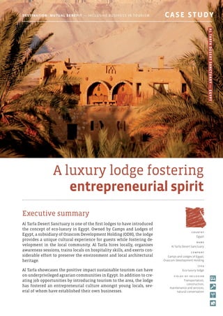 A luxury lodge fostering
entrepreneurial spirit
Executive summary
Al Tarfa Desert Sanctuary is one of the first lodges to have introduced
the concept of eco-luxury in Egypt. Owned by Camps and Lodges of
Egypt, a subsidiary of Orascom Development Holding (ODH), the lodge
provides a unique cultural experience for guests while fostering de-
velopment in the local community. Al Tarfa hires locally, organises
awareness sessions, trains locals on hospitality skills, and exerts con-
siderable effort to preserve the environment and local architectural
heritage.
Al Tarfa showcases the positive impact sustainable tourism can have
on underprivileged agrarian communities in Egypt. In addition to cre-
ating job opportunities by introducing tourism to the area, the lodge
has fostered an entrepreneurial culture amongst young locals, sev-
eral of whom have established their own businesses.
c o u ntr y
Egypt
N am e
Al Tarfa Desert Sanctuary
C o mpan y
Camps and Lodges of Egypt,
Orascom Development Holding
T y p e
Eco-luxury lodge
F i e l d s o f i ncl u s i o n
Transportation,
construction,
maintenance and services,
natural conservation
Destination: Mutual Benefit — Inclusive Business in Tourism 	 CASE STUDY
AlTarfaDesertSanctuary—Egypt
 